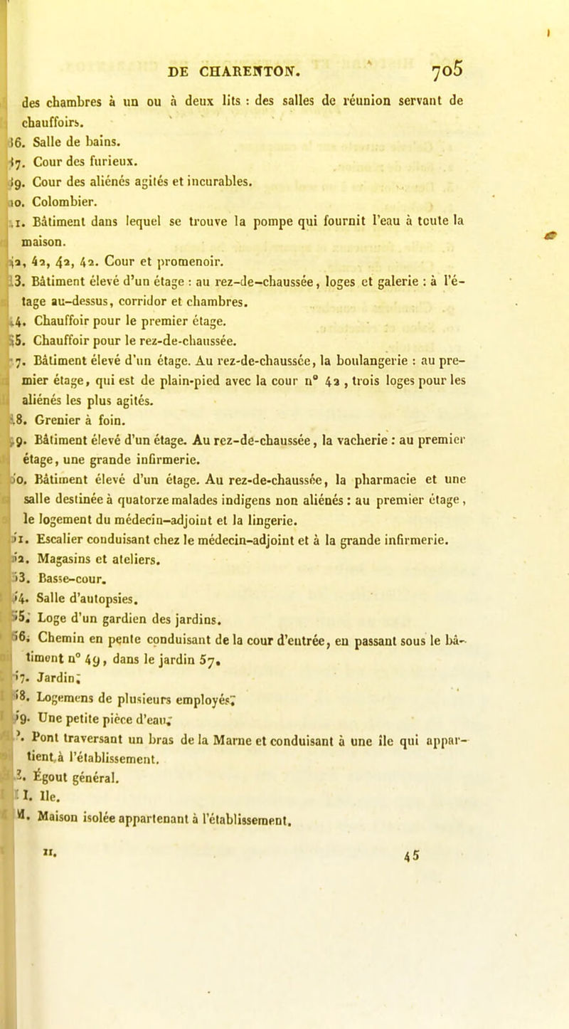 des chambres à un ou à deux lits : des salles de réunion servant de cbauffoirs. 6. Salle de bains. ■(7. Cour des furieux. I9. Cour des aliénés agités et incurables. 10. Colombier. ,1. Bâtiment dans lequel se trouve la pompe qui fournit l'eau à toute la maison. (2, 4a, 4*1 42. Cour et promenoir. 3. Bâtiment élevé d'un étage : au rez-de-chaussée, loges et galerie : à l'é- tage au-dessus, corridor et chambres. .4. Chauffoir pour le premier étage. 5. Chauffoir pour le rez-de-chaussée. 7. Bâtiment élevé d'un étage. Au rez-de-chaussée, la boulangerie : au pre- mier étage, qui est de plain-pied avec la cour n 4a , trois loges pour les aliénés les plus agités. .8. Grenier à foin. 9. Bâtiment élevé d'un étage. Au rez-de-chaussée, la vacherie : au premier étage, une grande inGrmerie. 10. Bâtiment élevé d'un étage. Au rez-de-chaussée, la pharmacie et une salle destinée à quatorze malades indigens non aliénés : au premier étage, le logement du médecin-adjoint et la lingerie. 11. Escalier conduisant chez le médecin-adjoint et à la grande infirmerie, lia. Magasins et ateliers. '')3. Bas;e-cour. 14. Salle d'autopsies. iiS, Loge d'un gardien des jardins. >6i Chemin en pente conduisant de la cour d'entrée, en passant sous le bâ- timent n° 49, dans le jardin 5y, 7. Jardin; 8. Logemens de plusieurs employés^ 9. Une petite pièce d'eau,' Pont traversant un bras de la Marne et conduisant à une île qui appar- tientà l'établissement. Égout général. I. Ile. Maison isolée appartenant à rétablissement. 45 I