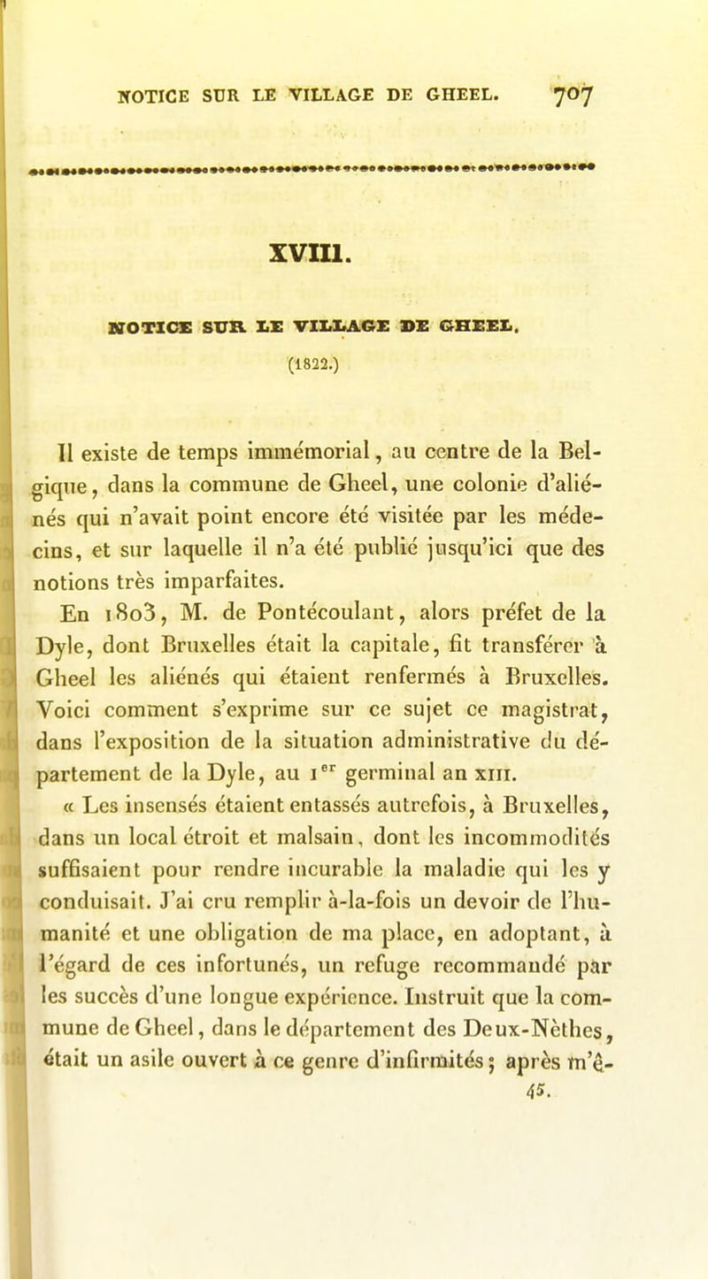 xvm. BrOTICnS SXTR IiE VIXrlAA.GX BE GHEEXi. (1822.) II existe de temps immémorial, au centre de la Bel- gique, dans la commune de Gheel, une colonie d'alié- nés qui n'avait point encore été visitée par les méde- cins, et sur laquelle il n'a été publié jusqu'ici que des notions très imparfaites. En i8o3, M. de Pontécoulant, alors préfet de la Dyle, dont Bruxelles était la capitale, fit transférer à Gheel les aliénés qui étaient renfermés à Bruxelles. Voici comment s'exprime sur ce sujet ce magistrat, dans l'exposition de la situation administrative du dé- partement de la Dyle, au i germinal an xiii. a Les insensés étaient entassés autrefois, à Bruxelles, ^dans un local étroit et malsain, dont les incommodités suffisaient pour rendre incurable la maladie qui les y conduisait. J'ai cru remplir à-la-fois un devoir de l'hu- manité et une obligation de ma place, en adoptant, à l'égard de ces infortunés, un refuge recommandé par les succès d'une longue expérience. Instruit que la com- mune de Gheel, dans le département des Deux-Nèthes, était un asile ouvert à ce genre d'infirmités ; après m'ê- 45.