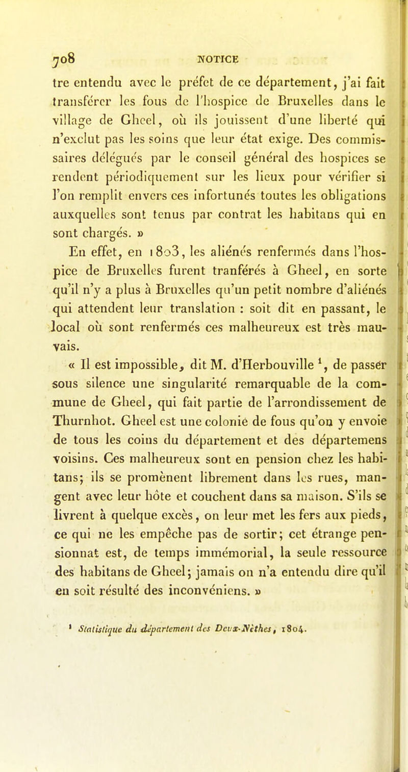 ^00 NOTICE tre entendu avec le préfet de ce département, j'ai fait transférer les fous de l'hospice de Bruxelles dans le village de Glicel, où ils jouissent d'une liberté qui n'exclut pas les soins que leur état exige. Des commis- saires délégués par le conseil général des hospices se rendent périodiquement sur les lieux pour vérifier si ]'on remplit envers ces infortunés toutes les obligations auxquelles sont tenus par contrat les habitans qui en sont chargés. » En effet, en i8o3, les aliénés renfermés dans l'hos- pice de Bruxelles furent tranférés à Gheel, en sorte qu'il n'y a plus à Bruxelles qu'un petit nombre d'aliénés qui attendent leur translation : soit dit en passant, le local où sont renfermés ces malheureux est très mau- vais. « Il est impossible, dit M. d'Herbouville de passér sous silence une singularité remarquable de la com- mune de Gheel, qui fait partie de l'arrondissement de Thurnhot. Gheel est une colonie de fous qu'on y envoie de tous les coins du département et des départemens voisins. Ces malheureux sont en pension chez les habi- tans; ils se promènent librement dans les rues, man- gent avec leur hôte et couchent dans sa maison. S'ils se livrent à quelque excès, on leur met les fers aux pieds, ce qui ne les empêche pas de sortir; cet étrange pen- sionnat est, de temps immémorial, la seule ressource des habitans de Gheel; jamais on n'a entendu dire qu'il en soit résulté des inconvéniens. » StalUlique du département des Dcvx-Nithes, 1804.