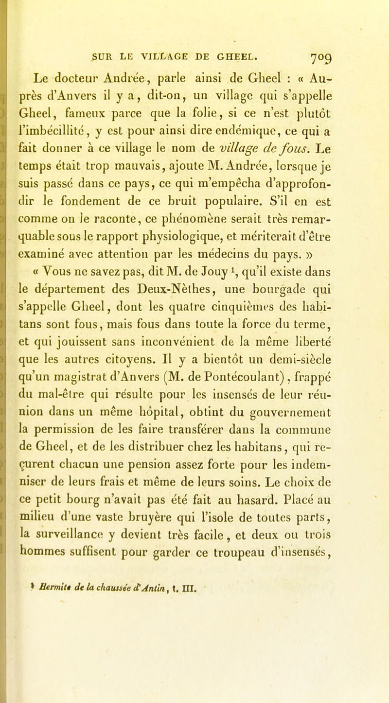 Le docteur Andrée, parle ainsi de Gheel : « Au- près d'Anvers il y a, dit-on, un village qui s'appelle Gheel, fameux parce que la folie, si ce n'est plutôt l'imbécillité, y est pour ainsi dire endémique, ce qui a fait donner à ce village le nom de village de fous. Le temps était trop mauvais, ajoute M.Andrée, lorsque je suis passé dans ce pays, ce qui m'empêcha d'approfon- dir le fondement de ce bruit populaire. S'il en est comme on le raconte, ce phénomène serait très remar- quable sous le rapport physiologique, et mériterait d'être examiné avec attention par les médecins du pays. » « Vous ne savez pas, dit M. de Jouy i, qu'il existe dans le département des Deux-Nèthes, une bourgade qui s'appelle Gheel, dont les quatre cinquièmes des habi- tans sont fous, mais fous dans toute la force du terme, et qui jouissent sans inconvénient de la même liberté que les autres citoyens. Il y a bientôt un demi-siècle qu'un magistrat d'Anvers (M. de Pontécoulant) , frappé du mal-êire qui résulte pour les insensés de leur réu- nion dans un même hôpital, obtint du gouvernement la permission de les faire transférer dans la commune de Gheel, et de les distribuer chez les habitans, qui re- çurent chacun une pension assez forte pour les indem- niser de leurs frais et même de leurs soins. Le choix de ce petit bourg n'avait pas été fait au hasard. Placé au milieu d'une vaste bruyère qui l'isole de toutes parts, la surveillance y devient très facile, et deux ou trois hommes suffisent pour garder ce troupeau d'insensés. » Hemitt de la chaussée (tAnlin, t. III.