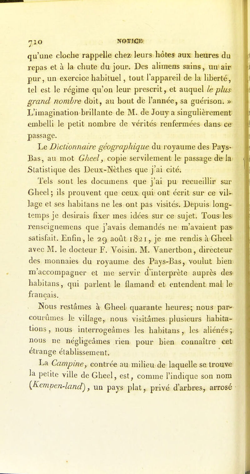 yiO NOTICB qu'une cloche rappelle chez leurs hôtes aux heures du repas et à la chut;e du jour. Des alimens sains, un air pur, un exercice habituel, tout l'appareil de la liberté, tel est le régime qu'on leur prescrit, et auquel le plus grand nombre dbit, au bout dé l'année, sa guérison. » L'imagination brillante de M. de Jouy a singulièrement embelli le petit nombre de vérités renfermées dans ce passage. Le Dictionnaire géographique du royaume des Pays- Bas, au mot Gheel, copie servilement le passage de la Statistique des Deux-Nèthes que j'ai cité. Tels sont les documens que j'ai pu recueillir sur Gheel ; ils prouvent que ceux qui ont écrit sur ce vil- lage et ses habitans ne les ont pas visités. Depuis long- temps je desirais fixer mes idées sur ce sujet. Tous les renseignemens que j'avais demandés ne m'avaient pas» satisfait. Enfin, le 29 août 1821, je me rendis à Gheel avec M. le docteur F. Voisin. M. Vanertbon, dii'ecteur des monnaies du royaume des Pays-Bas, voulut bien m'accompagner et me servir d'interpz'ète auprès deS' habitans, qui parlent le flamand et entendent mai le français. Nous restâmes à Gheel quarante heures; nous par- courûmes le village, nous visitâmes plusieurs habita- tions , nous interrogeâmes les habitans, les aliénés ;. nous ne négligeâmes rien pour bien connaître cet étrange établissement. La Campine, contrée au milieu de laquelle se trouve la petite ville de Gheel, est, comme l'indique son nom {Kempen-land), un pays plat, privé d'arbres, arrosé