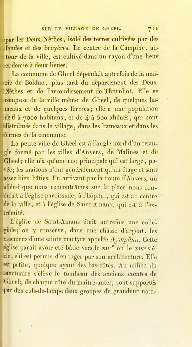 ipar les Deux-Nèthes, isolé des terres cultivées par des landes et des bruyères. Le centre de la Campine, au- tour de la ville, est cultivé dans un rayon d^une lieue et demie à deux lieues. La commune de Glieel dépendait autrefois de la mai- rie de Bolduc , plus tard du département des Deux- JXèthes et de l'arrondissement de Tliurnhot. Elle se compose de la ville même de Gheel, de quelques ha- meaux et de quelques fermes; elle a une populatiou Ide6 à 7000 habitans, et de 4 à 5oo aliénés, qui sont distribués dans le village, dans les hameaux et dans les fermes de la commune. La petite ville de Gheel est à l'angle nord d'un trian- gle formé par les villes d'Anvers, de Malines et dë Gheel; elle n'a qu'une rue principale qui est large, pa- vée; les maisons n'ont généralement qu'un étage et sont assez bien bâties. En arrivant parla route d'Anvers, un aliéné que nous rencontrâmes sur la place nous con- duisit à l'église paroissiale, à l'hôpital, qui est au centre fie la ville, et à l'église de Saint-Amans, qui est a l'ex- , trémité. L'église de Saint-Amans était autrefois une collé- gîale; on y conserve, dans une châsse d'argent, les ossemens d'une sainte martyre appelée IVfmp/ma. Cette [église paraît avoir été bâtie vers le ■s.m ou le xiv« siè- Icle, s'il est permis d'en juger par son architecture. Elle iest petite, quoique ayant des bas-côtés. Au milieu du ' sanctuaire s'élève le tombeau des anciens comtes de Gheel; dé chaque côté du maître-autel, sont supportés par des culs-de-lampe deux groupes de grandeur natu-