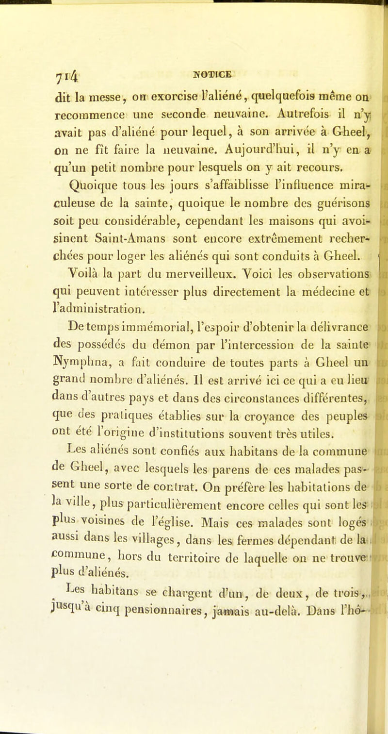 tj l NOTICE dit la messe, on exorcise l'aliéné, quelquefois même on» recommence une seconde neuvaine. Autrefois il n'y} avait pas d'aliéné pour lequel, à son arrivée à Gheely on ne fit faire la neuvaine. Aujourd'hui, il n'y en a? qu'un petit nombre pour lesquels on y ait recours. Quoique tous les jours s'affaiblisse l'influence mira^ culeuse de la sainte, quoique le nombre des guérisons soit peu considérable, cependant les maisons qui avoi« sinent Saint-Amans sont encore extrêmement recher- chées pour loger les aliénés qui sont conduits à Gheel. Voilà la part du merveilleux. Voici les observations qui peuvent intéresser plus directement la médecine et' l'administration. De temps immémorial, l'espoir d'obtenir la délivrance' des possédés du démon par l'intercession de la sainte» Nymphna, a fait conduire de toutes parts à Gheel ua' grand nombre d'aliénés. Il est arrivé ici ce qui a eu lieu? dans d'autres pays et dans des circonstances différentes,, que des pratiques établies sur la croyance des peuples- ont été l'origine d'institutions souvent très utiles. Les aliénés sont confiés aux habitans de la commune' de Gheel, avec lesquels les parens de ces malades pas'-- sent une sorte de contrat. On préfère les habitations de- là ville, plus particulièrement encore celles qui sont leS^l plus voisines de l'église. Mais ces malades sont logés'll aussi dans les villages, dans les fermes dépendant de la T commune, hors du territoire de laquelle on ne trouve plus d'aliénés. Les habitans se chargent d'un, de deux, de trois,,, jusqu'à cinq pensionnaires, jaimis au-delà. Dans l'hô-