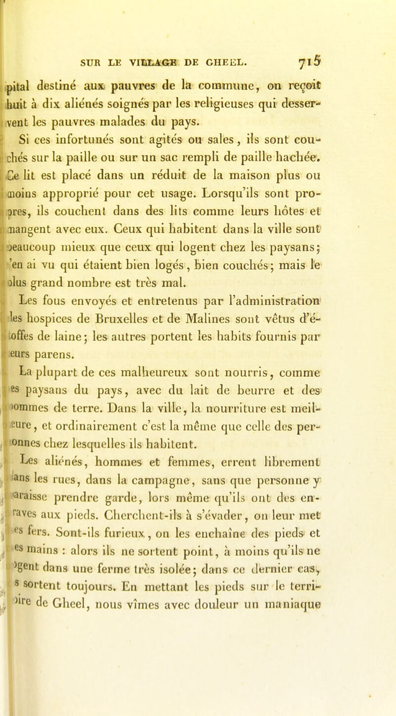 j SUR LE VIIS£^6B DE GHEEL. Jl5 pital destiné aux pauvres de la commune, on reçoit huit à dix aliénés soignés par les religieuses qui desser- vent les pauvres malades du pays. Si ces infortunés sont agités ou sales, ils sont cou- ; chés sur la paille ou sur un sac rempli de paille hachée, i .Ce Ut est placé dans un réduit de la maison plus ou i inoiDs approprié pour cet usage. Lorsqu'ils sont pro- i ores, ils couchent dans des lits comme leurs hôtes et C oiangent avec eux. Ceux qui habitent dans la ville sont' jbeaucoup mieux que ceux qui logent chez les paysans; r i 'en ai vu qui étaient bien logés, bien couchés ; mais l'e olus grand nombre est très mal. Les fous envoyés et entretenus par l'administratioti' des hospices de Bruxelles et de Malines sont vêtus d'é- toffes de laine ; les autres portent les habits fournis par leurs parens. La plupart de ces malheureux sont nourris, comme «es paysans du pays, avec du lait de beurre et des' •OHimes de terre. Dans la ville, la nourriture est meil- fiure, et ordinairement c'est la même que celle des per- iDflnes chez lesquelles ils habitent. Les aliénés, hommes et femmes, errent librement i^ns les rues, dans la campagne, sans que personne y naràisse prendre garde, lors même qu'ils ont des en- ^ raves aux pieds. Cherchent-ils à s'évader, on leur met i| ^s fers. Sont-ils furieux, on les enchaîne des piedS' et f^s mains : alors ils ne sortent point, à moins qu'ils ne ^gent dans une ferme très isolée; dans ce dernier eaSy s sortent toujours. En mettant les pieds sur le terri- , ^e de Gheel, nous vîmes avec douleur un maniaque