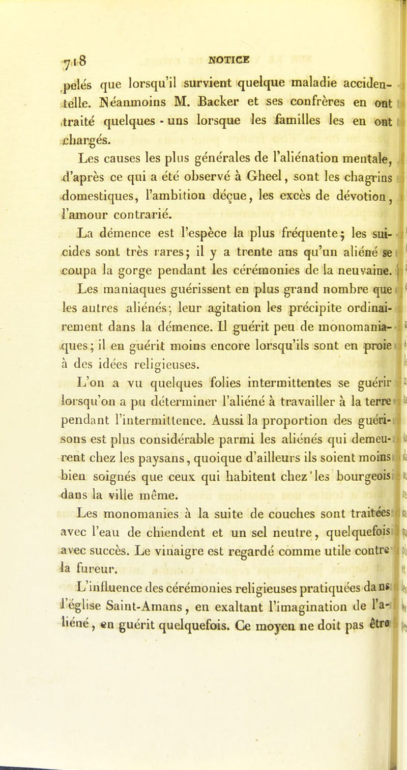 NOTICE ,pélés que lorsqu'il survient quelque maladie accideu- itèlle. ISéaamoins M. Backer et ses confrères en oat ti itraité quelques ■ uns lorsque les familles les en otft ^chargés. Les causes les plus générales de l'aliénation mentale, d'après ce qui a été observé à Gheel, sont les chagrins -domestiques, l'ambition déçue, les excès de dévotion, l'amour contrarié. Xia démence est l'espèce la plus fréquente j les sui--ï cides sont très rares; il y a trente ans qu'un aliéné se coupa la gorge pendant les cérémonies de la neuvaine. |' Les maniaques guérissent en plus grand nombre que ■ j les autres aliénés; leur agitation les précipite ordinai- » rement dans la démence. Il guérit peu de monomania- ! ques ; il en guérit moins encore lorsqu'ils sont en proie à des idées religieuses. L'on a vu quelques folies intermittentes se guérir lorsqu'on a pu déterminer l'aliéné à travailler à la terre pendant l'intermittence. Aussi la proportion des guéii' sons est plus considérable parmi les aliénés qui demeU' rent chez les paysans, quoique d'ailleurs ils soient moms bien soignés que ceux qui habitent chez'les bourgeoisi dans la ville même. Les monomanies à la suite de couches sont traitéesi avec l'eau de chiendent et un sel neutre, quelquefoisi avec succès. Le vinaigre est regardé comme utile contre la fureur. L'influence des cérémonies religieuses pratiquées daow l'église Saint-Amans, en exaltant l'imagination de l'a-i' Uéné, €n guérit quelquefois. Ce moyeu ne doit pas êtr«