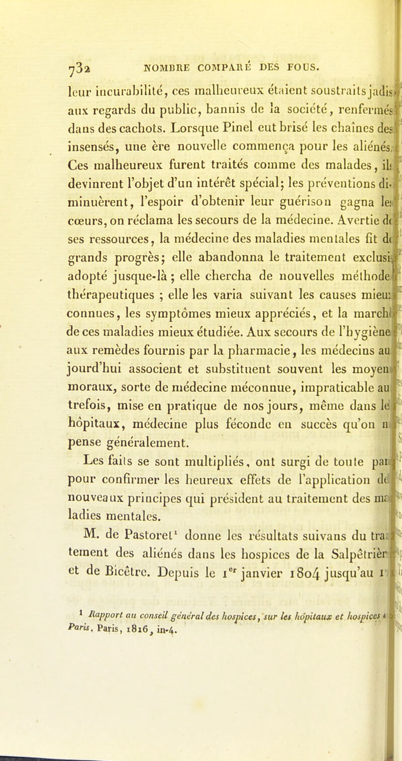 leur incurabllité, ces malheureux étaient soustraits jad aux regards du public, bannis de la société, renfermés dans des cachots. Lorsque Pinel eut brisé les chaînes des insensés, une ère nouvelle commença pour les aliénés, Ces malheureux furent traités comme des malades, ï devinrent l'objet d'un intérêt spécial; les préventions di minuèrent, l'espoir d'obtenir leur guérison gagna lei cœurs, on réclama les secours de la médecine. Avertie ses ressources, la médecine des maladies mentales fît dt grands progrès; elle abandonna le traitement exclusi- adopté jusque-là ; elle chercha de nouvelles méthode thérapeutiques ; elle les varia suivant les causes mieu: connues, les symptômes mieux appréciés, et la raarch de ces maladies mieux étudiée. Aux secours de l'hygiène aux remèdes fournis par la pharmacie, les médecins au jourd'hui associent et substituent souvent les moyen moraux, sorte de médecine méconnue, impraticable au trefois, mise en pratique de nos jours, même dans Id hôpitaux, médecine plus féconde en succès qu'on n pense généralement. Les faits se sont multipliés, ont surgi de toule pan pour confirmer les heureux effets de l'application d( nouveaux principes qui président au traitement des m ladies mentales. M. de Pastorel' donne les résultats suivans du tra tement des aliénés dans les hospices de la Salpêtrièn et de Bicêtrc. Depuis le i''janvier i8o4 jusqu'au i 1 Rapport au conseil général des hospices, sur les hôpitaux et hospices t Paris, Paris, i8i6, in.4. i ^1 II