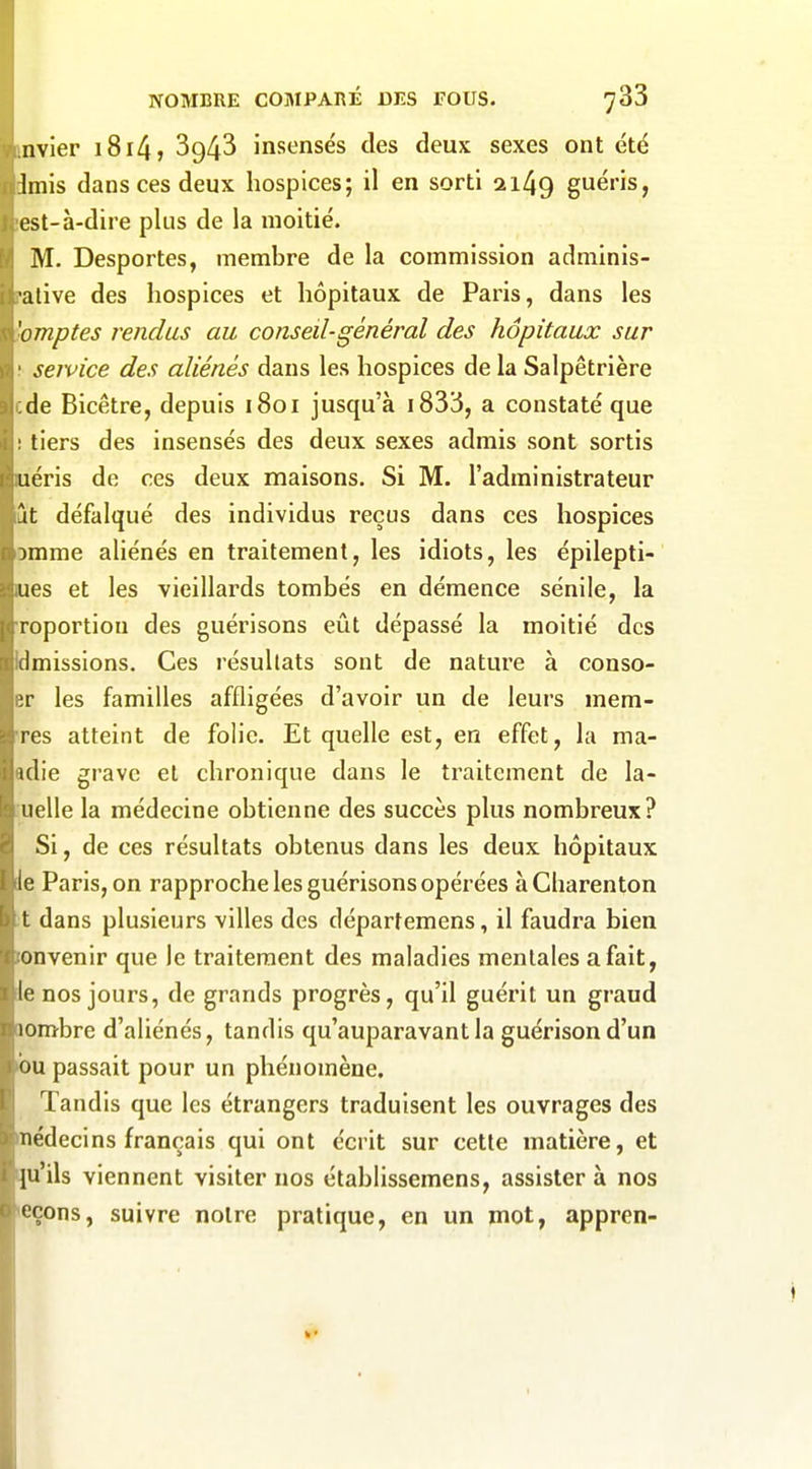 nvier i8i4j 3943 insensés des deux sexes ont été Imis dans ces deux hospices; il en sorti 2i49 guéris, est-à-dire plus de la moitié. M. Desportes, membre de la commission adminis- ■alive des hospices et hôpitaux de Paris, dans les 'omptes rendus au conseil-général des hôpitaux sur service des aliénés dans les hospices de la Salpêtrière de Bicêtre, depuis 1801 jusqu'à i833, a constaté que : tiers des insensés des deux sexes admis sont sortis uéris de ces deux maisons. Si M. l'administrateur -It défalqué des individus reçus dans ces hospices :)mme aliénés en traitement, les idiots, les épilepti- ues et les vieillards tombés en démence sénile, la roportiou des guérisons eût dépassé la moitié des émissions. Ces résultats sont de nature à conso- ;r les familles affligées d'avoir un de leurs mem- res atteint de foh'c. Et quelle est, en effet, la nia- ulie grave et chronique dans le traitement de la- iielle la médecine obtienne des succès plus nombreux? Si, de ces résultats obtenus dans les deux hôpitaux le Paris, on rapproche les guérisons opérées à Charenton t dans plusieurs villes des départemens, il faudra bien onvenir que le traitement des maladies mentales a fait, If: nos jours, de grands progrès, qu'il guérit un graud lombre d'aliénés, tandis qu'auparavant la guérison d'un ou passait pour un phénomène. Tandis que les étrangers traduisent les ouvrages des Tiédecins français qui ont écrit sur cette matière, et [u'ils viennent visiter nos établissemens, assister à nos 'Çons, suivre notre pratique, en un mot, appren-