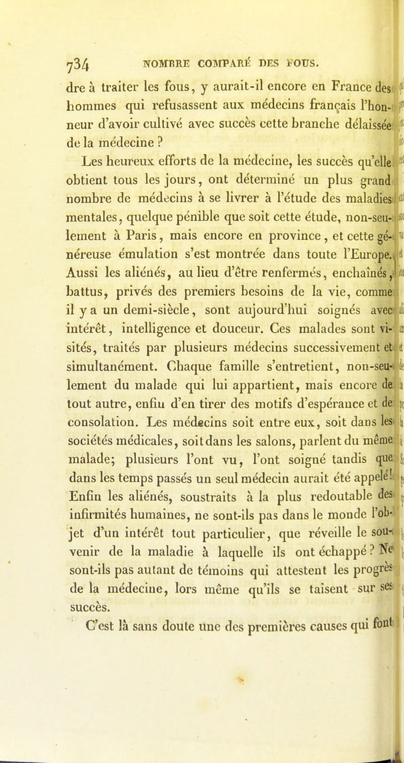 dre à traiter les fous, y aurait-il encore en France desoV hommes qui refusassent aux médecins français l'hon-: i neur d'avoir cultivé avec succès cette branche délaissée f de la médecine ? 3» Les heureux efforts de la médecine, les succès qu'elleii'*' obtient tous les jours, ont déterminé un plus grand nombre de médecins à se livrer à l'étude des maladiesil îl mentales, quelque pénible que soit cette étude, non-seu-:ii*i lement à Paris, mais encore en province, et cettegé-t!'' néreuse émulation s'est montrée dans toute l'Europe.îlfl Aussi les aliénés, au lieu d'être renfermés, enchaînésffl battus, privés des premiers besoins de la vie, comme:j il y a un demi-siècle, sont aujourd'hui soignés aveo |iï intérêt, intelligence et douceur. Ces malades sont sités, traités par plusieurs médecins successivement etijd simultanément. Chaque famille s'entretient, non-semjjie lement du malade qui lui appartient, mais encore ctelu tout autre, enfin d'en tirer des motifs d'espérauce et deî;|ij consolation. Les médecins soit entre eux, soit dans les^jli sociétés médicales, soit dans les salons, parlent du même malade; plusieurs l'ont vu, l'ont soigné tandis que S; dans les temps passés un seul médecin aurait été appelé'!'. \^ Enfin les aliénés, soustraits à la plus redoutable des. , infirmités humaines, ne sont-ils pas dans le monde l'ob-: jet d'un intérêt tout particulier, que réveille le sou-ij^ venir de la maladie à laquelle ils ont échappé ? sont-ils pas autant de témoins qui attestent les progrèsr? de la médecine, lors même qu'ils se taisent sur ses succès. I C'est là sans doute une des premières causes qui fonH |