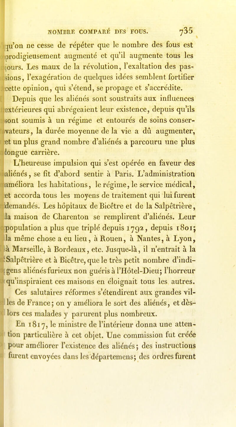 p'on ne cesse de répéter que le nombre des fous est prodigieusement augmenté et qu'il augmente tous les |ours. Les maux de la révolution, l'exaltation des pas- sions, l'exagération de quelques idées semblent fortifier cette opinion, qui s'étend, se propage et s'accrédite. Depuis que les aliénés sont soustraits aux influences extérieures qui abrégeaient leur existence, depuis qu'ils ionl soumis à un régime et entourés de soins conser- vateurs, la durée moyenne de la vie a dû augmenter, et un plus grand nombre d'aliénés a parcouru une plus longue carrière. L'heureuse impulsion qui s'est opérée en faveur des aliénés, se fit d'abord sentir à Paris. L'administration améliora les habitations, le régime, le service médical, et accorda tous les moyens de traitement qui lui furent 'demandés. Les hôpitaux deBicêtre et de la Salpêtrière, la maison de Charenton se remplirent d'aliénés. Leur population a plus que triplé depuis 1792, depuis 1801; la même chose a eu lieu, à Rouen, à Nantes, à Lyon, à Marseille, à Bordeaux, etc. Jusque-là, il n'entrait à la Salpêtrière et à Bicêtre, que le très petit nombre d'indi- gens aliénés furieux non guéris à l'Hôtel-Dieu; l'horreur qu'inspiraient ces maisons en éloignait tous les autres. Ces salutaires réformes s'étendirent aux grandes vil- les de France ; on y améliora le sort des aliénés, et dès- lors ces malades y parurent plus nombreux. En 1817, le ministre de l'intérieur donna une atten- tion particulière à cet objet. Une commission fut créée pour améliorer l'existence des aliénés; des instructions furent envoyées dans les départemens; des ordres furent