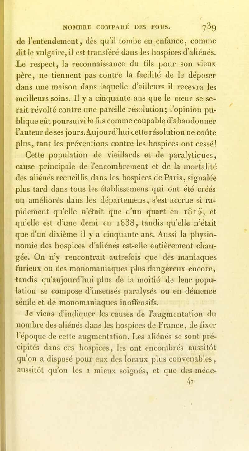 de rentoudomcut, dès qu'il tombe eu enfance, comme dit le vulgaii-e, il est transféré dans les hospices d'aliénés. Le respect, la reconnaissance du fils pour son vieux père, ne tiennent pas contre la facilité de le déposer dans une maison dans laquelle d'ailleurs il recevra les meillem-s soins. Il y a cinquante ans que le cœur se se- rait l'évolté contre une pareille résolution; l'opinion pu« blique eût poursuivi le fils comme coupable d'abandonner l'auteur desesjours.Aujourd'hui celte résolution ne coûte plus, tant les préventions contre les hospices ont cessé! Cette population de vieillards et de paralytiques, cause principale de l'encombrement et de la mortalité des aliénés recueillis dans les hospices de Paris, signalée plus tard dans tous les établissemens qui ont été créés ou améliorés dans les départemens, s'est accrue si ra- pidement qu'elle n'était que d'un quart en 1815, et qu'elle est d'une demi en i838, tandis qu'elle n'était que d'un dixième il y a cinquante ans. Aussi la physio- nomie des hospices d'aliénés est-elle entièrement chan- gée. On n'y rencontrait autrefois que des maniaques furieux ou des monoraaniaques plus dangereux encore, tandis qu'aujourd'hui plus de la moitié de leur popu- lation se compose d'insensés paralysés ou en démence sénilc et de monomaniaques inoffensifs. Je viens d'indiquer les causes de l'augmentation du nombre des aliénés dans les hospices de France, de fixer l'époque de cette augmentation. Les aliénés se sont pré- cipités dans ces hospices, les ont encombrés aussitôt qu'on a disposé pour eux des locaux plus convenables, aussitôt qu'on les a mieux soignés, et que des méde- 47.