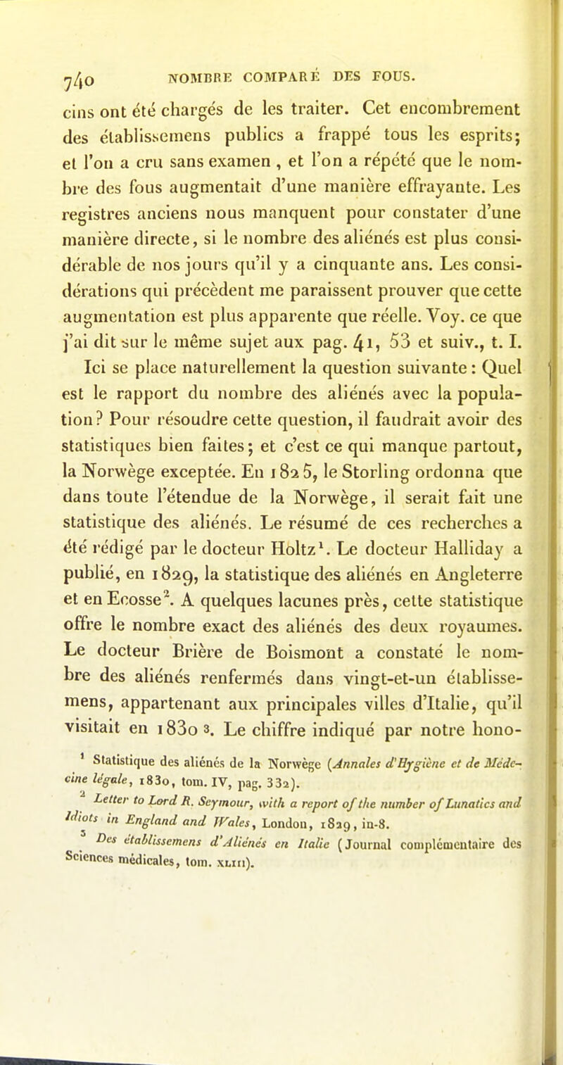 cins ont été chargés de les traiter. Cet encombrement des établissemens publics a frappé tous les esprits; et l'on a cru sans examen , et l'on a répété que le nom- bre des fous augmentait d'une manière effrayante. Les registres anciens nous manquent pour constater d'une manière directe, si le nombre des aliénés est plus consi- dérable de nos jours qu'il y a cinquante ans. Les consi- dérations qui précèdent me paraissent prouver que cette augmentation est plus apparente que réelle. Voy. ce que j'ai dit sur le même sujet aux pag. 4ij 53 et suiv., t. L Ici se place naturellement la question suivante : Quel est le rapport du nombre des aliénés avec la popula- tion? Pour résoudre cette question, il faudrait avoir des statistiques bien faites; et c'est ce qui manque partout, la Norwège exceptée. En 182 5, le Storling ordonna que dans toute l'étendue de la Norwège, il serait fait une statistique des aliénés. Le résumé de ces recherches a été rédigé par le docteur Holtz^ Le docteur Halliday a publié, en 1829, la statistique des aliénés en Angleterre et enEcosse^ A quelques lacunes près, celte statistique offre le nombre exact des aliénés des deux royaumes. Le docteur Brière de Boismont a constaté le nom- bre des aliénés renfermés dans vingt-et-un élablisse- mens, appartenant aux principales villes d'Italie, qu'il visitait en 183o s. Le chiffre indiqué par notre hono- ' Statistique des aliénés de la Norwège {Annales d'Hjgicne et de Médc~ cine légale, i83o, tom. IV, pag, 332). Lelter to Lord B. Seymour, with a report of t/te ntimber of Lunatics and idiots in England and JVales, Londoa, iSag, ia-3. Des établissemens d'Aliénés en Italie (Journal coniplcmcutaire des Sciences médicales, tom. xwii).