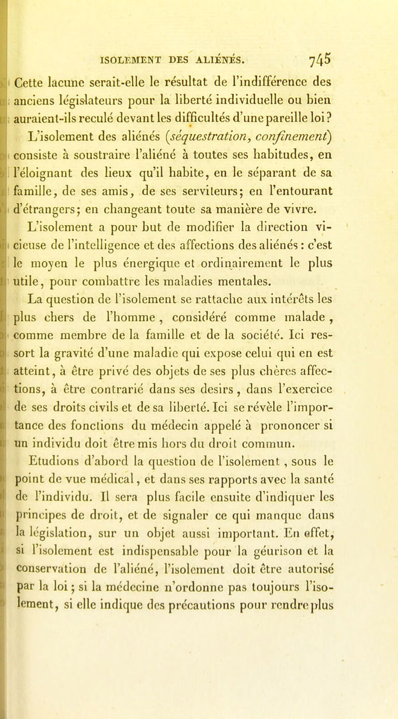 Cette lacune serait-elle le résultat de l'indifférence des anciens législateurs pour la liberté individuelle ou bien auraient-ils reculé devant les difficultés d'une pareille loi? L'isolement des aliénés {séquestration, confinement) consiste à soustraire l'aliéné à toutes ses habitudes, en l'éloignant des lieux qu'il habite, en le séparant de sa famille, de ses amis, de ses serviteurs; en l'entourant d'étrangers; en changeant toute sa manière de vivre. L'isolement a pour but de modifier la direction vi- cieuse de l'intelligence et des affections des aliénés : c'est le moyen le plus énergique et ordinairement le plus utile, pour combattre les maladies mentales, La question de l'isolement se rattache aux intérêts les plus chers de l'homme, considéré comme malade , comme membre de la famille et de la société. Ici res- sort la gravité d'une maladie qui expose celui qui en est atteint, à être privé des objets de ses plus chères affec- tions, à être contrarié dans ses désirs, dans l'exercice de ses droits civils et de sa liberté. Ici se révèle l'impor- tance des fonctions du médecin appelé à prononcer si un individu doit être mis hors du droit commun. Etudions d'abord la question de l'isolement , sous le point de vue médical, et dans ses rapports avec la santé de l'individu. Il sera plus facile ensuite d'indiquer les principes de droit, et de signaler ce qui manque dans la législation, sur un objet aussi important. En effet, si l'isolement est indispensable pour la géurison et la conservation de l'aliéné, l'isolement doit être autorisé par la loi ; si la médecine n'ordonne pas toujours l'iso- Icraent, si elle indique des précautions pour rendre plus