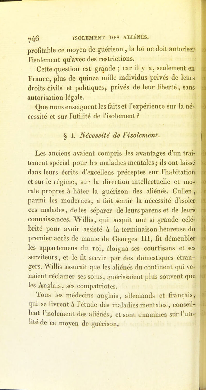 profitable ce moyen de guérison , la loi ne doit autoriser l'isolement qu'avec des restrictions. Cette question est grande ; car il y a, seulement en France, plus de quinze mille individus privés de leurs droits civils et politiques, privés de leur liberté, sans autorisation légale. Que nous enseignent les faits et l'expérience sur la né- cessité et sur l'utilité de l'isolement ? § ï. Nécessité de IHsolement. Les anciens avaient compris les avantages d'un trai* tement spécial pour les maladies mentales ; ils ont laissé dans leurs écrits d'excellens préceptes sur l'habitation et sur le régime, sur la direction intellectuelle et mo- rale propres à hâter la guérison des aliénés. Cullen parmi les modernes, a fait sentir la nécessité d'isoler ces malades, de les séparer de leurs parens et de leurs connaissances. Willis, qui acquit une si grande célé* brité pour avoir assisté à la terminaison heureuse du premier accès de manie de Georges III, fit démeubler les appartemens du roi, éloigna ses courtisans et ses serviteurs, et le fit servir par des domestiques étran- gers. Willis assurait que les aliénés du continent qui ve*' naient réclamer ses soins, guérissaient plus souvent que les Anglais, ses compatriotes. Tous les médecins anglais, allemands et français, qui se livrent à l'étude des maladies mentales , conseil- lent l'isolement des aliénés, et sont unanimes sur l'uti- lité de ce moyen de guérison.