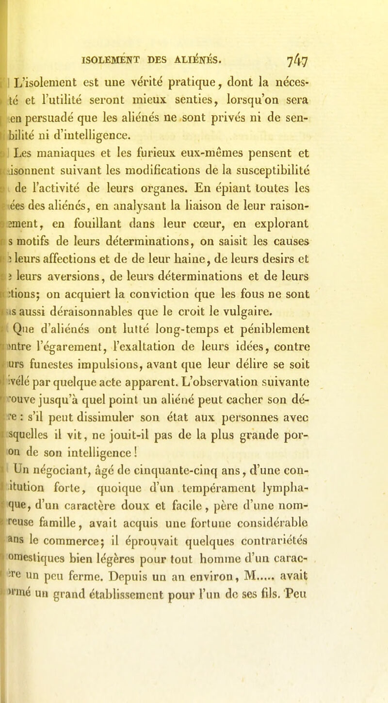 L'isolement est une vérité pratique, dont la néces- té et l'utilité seront mieux senties, lorsqu'on sera I en persuadé que les aliénés ne sont privés ni de sen- I: bilité ni d'intelligence. Les maniaques et les furieux eux-mêmes pensent et isonnent suivant les modifications de la susceptibilité de l'activité de leurs organes. En épiant toutes les ées des aliénés, en analysant la liaison de leur raison- }ment, en fouillant dans leur cœur, en explorant s motifs de leurs déterminations, on saisit les causes leurs affections et de de leur haine, de leurs désirs et i leurs aversions, de leurs déterminations et de leurs ;tions; on acquiert la conviction que les fous ne sont s aussi déraisonnables que le croit le vulgaire. Que d'aliénés ont lutté long-temps et péniblement Mitre l'égarement, l'exaltation de leurs idées, contre urs funestes impulsions, avant que leur délire se soit vélé par quelque acte apparent. L'observation suivante ouve jusqu'à quel point un aliéné peut cacher son dé- c : s'il peut dissimuler son état aux personnes avec squelles il vit, ne jouit-il pas de la plus grande por- on de son intelligence ! Un négociant, âgé de cinquante-cinq ans, d'une con- itution forte, quoique d'un tempérament lympha- f|ue, d'un caractère doux et facile, père d'une nom- rcuse famille, avait acquis une fortune considérable ans le commerce; il éprouvait quelques contrariétés omestiques bien légères pour tout homme d'un carac- re un peu ferme. Depuis un an environ, M avait >i'mé un grand établissement pour l'un de ses fds. Peu