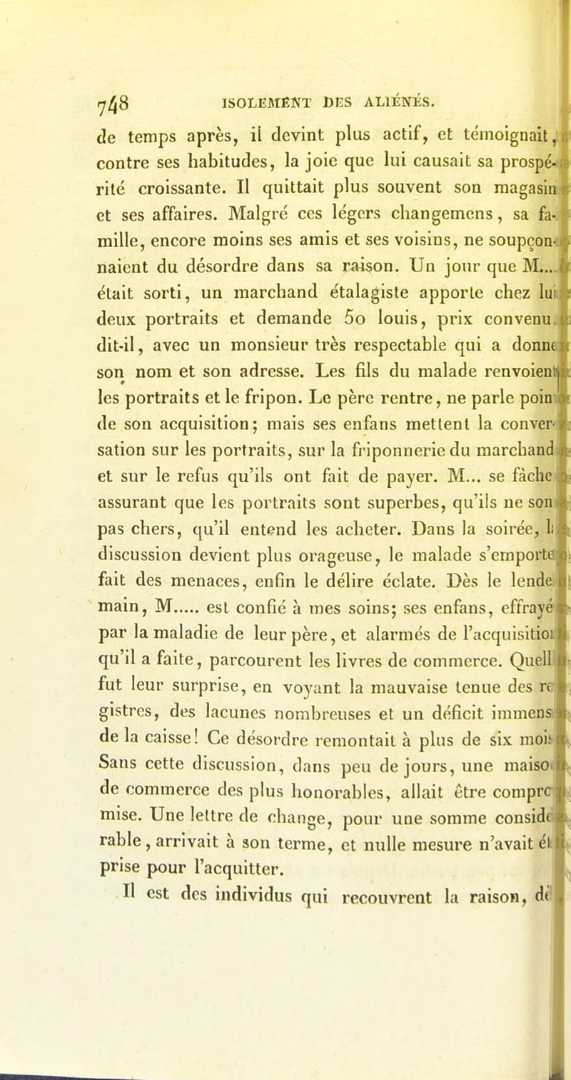 de temps après, il devint plus actif, et témoignait contre ses habitudes, la joie que lui causait sa prosp rite croissante. Il quittait plus souvent son raagasi et ses affaires. Malgré ces légers changemens, sa fa mille, encore moins ses amis et ses voisins, ne soupçon naient du désordre dans sa liaison. Un jour que M. était sorti, un marchand étalagiste apporte chez lu deux portraits et demande 5o louis, prix convenu dit-il, avec un monsieur très respectable qui a donn son nom et son adresse. Les fils du malade renvoien les portraits et le fripon. Le père rentre, ne parle poin de son acquisition; mais ses enfans mettent la conver sation sur les portraits, sur la friponnerie du marchand et sur le refus qu'ils ont fait de payer. M... se fâche assurant que les portraits sont superbes, qu'ils ne son pas chers, qu'il entend les acheter. Dans la soirée, discussion devient plus orageuse, le malade s'emport fait des menaces, enfin le délire éclate. Dès le lende main, M est confié à mes soins; ses enfans, effray par la maladie de leur père, et alarmés de l'acquisitio qu'il a faite, parcourent les livres de commerce. Quell fut leur surprise, en voyant la mauvaise tenue des r gistres, des lacunes nombreuses et un déficit immen de la caisse! Ce désordre remontait à plus de six moi Sans cette discussion, dans peu de jours, une maiso de commerce des plus honorables, allait être compr mise. Une lettre de change, pour une somme consid rable, arrivait à son terme, et nulle mesure n'avait ék' prise pour l'acquitter. Il est des individus qui recouvrent la raison, dè<