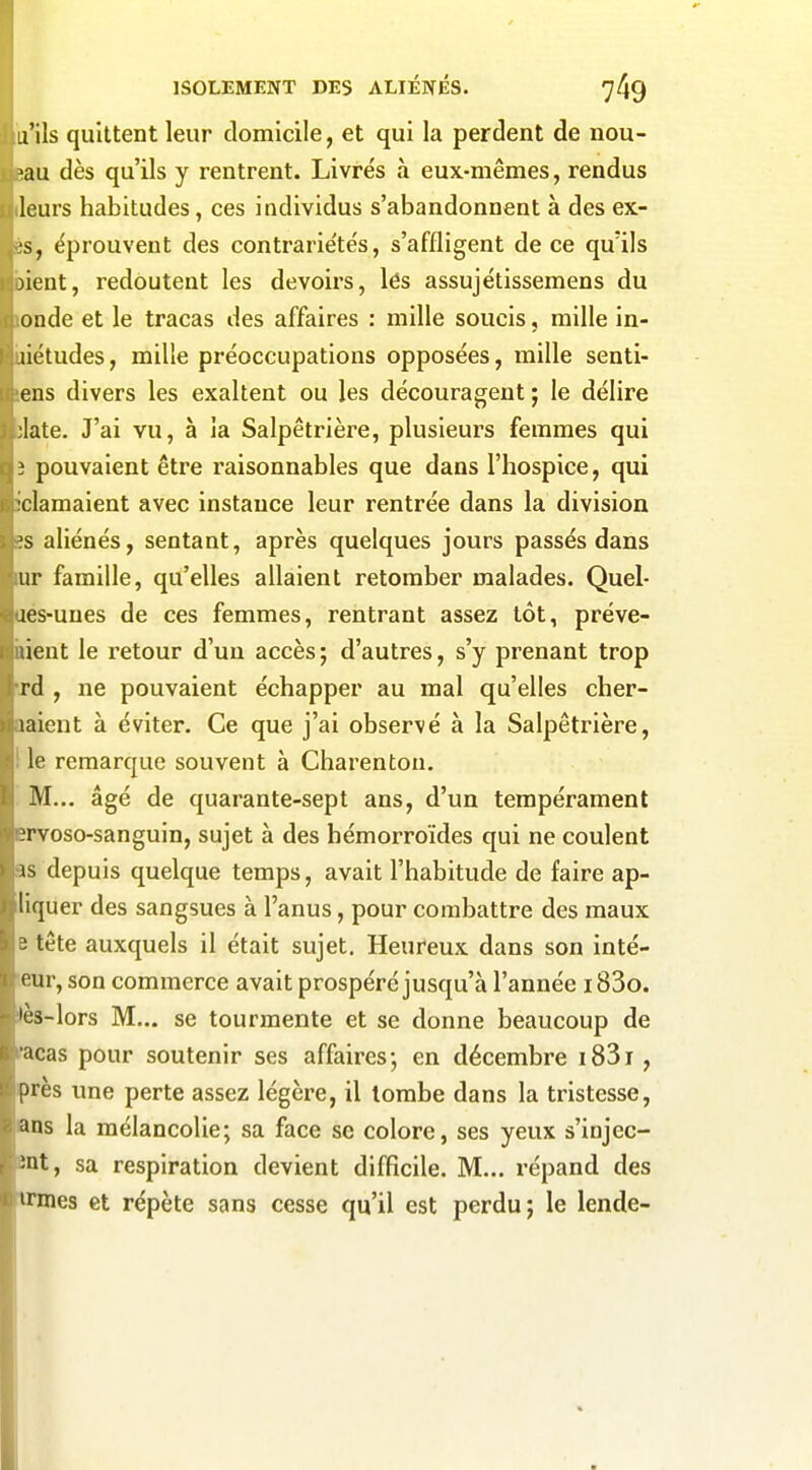 u'ils quittent leur domicile, et qui la perdent de nou- >au dès qu'ils y rentrent. Livrés à eux-mêmes, rendus leurs habitudes, ces individus s'abandonnent à des ex- ;s, éprouvent des contrarie'tés, s'affligent de ce qu'ils )ient, redoutent les devoirs, lés assujétissemens du onde et le tracas des affaires : mille soucis, mille in- liétudes, mille préoccupations opposées, mille senti- ens divers les exaltent ou les découragent; le délire ;late. J'ai vu, à la Salpêtrière, plusieurs femmes qui î pouvaient être raisonnables que dans l'hospice, qui clamaient avec instance leur rentrée dans la division ?s aliénés, sentant, après quelques jours passés dans ur famille, qu'elles allaient retomber malades. Quel- :es-unes de ces femmes, rentrant assez tôt, préve- lient le retour d'un accès; d'autres, s'y prenant trop rd , ne pouvaient échapper au mal qu'elles cher- laient à éviter. Ce que j'ai observé à la Salpêtrière, le remarque souvent à Charenton. M... âgé de quarante-sept ans, d'un tempérament ?rvoso-sanguin, sujet à des hémorroïdes qui ne coulent is depuis quelque temps, avait l'habitude de faire ap- liquer des sangsues à l'anus, pour combattre des maux 'i tête auxquels il était sujet. Heureux dans son inté- (^ur, son commerce avait prospéré jusqu'à l'année 183o. 'c3-lors M... se tourmente et se donne beaucoup de ncas pour soutenir ses affaires; en décembre i83i, près une perte assez légère, il tombe dans la tristesse, ans la mélancolie; sa face se colore, ses yeux s'injec- :nt, sa respiration devient difficile. M... répand des irmes et répète sans cesse qu'il est perdu; le lende-