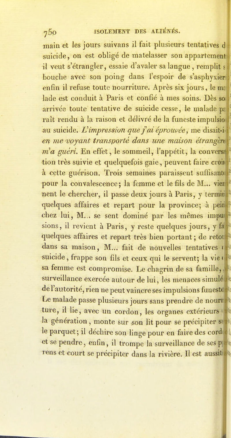 main et les jours suivans il fait plusieurs tentatives (J suicide, on est obligé de matelasser son appartemen il veut s'étrangler, essaie d'avaler sa langue, remplit s bouche avec son poing dans l'espoir de s'asphyxi enfin il refuse toute nourriture. Après six jours, le m lade est conduit à Paris et confié à mes soins. Dès arrivée toute tentative de suicide cesse, le malade p raît rendu à la raison et délivré de la funeste impulsi au suicide. Uimpression que jaiéprowée, me disait-i en me 'voyant transporté dans une maison étrange m^a guéri. En effet, le sommeil, l'appétit, la conve tion très suivie et quelquefois gaie, peuvent faire croi à cette guérison. Trois semaines paraissent suffisantt pour la convalescence; la femme et le fils de M... vi nent le chercher, il passe deux jours à Paris, y terrai quelques affaires et repart pour la province; à pei chez lui, M.,, se sent dominé par les mêmes impu sions, il revient à Paris, y reste quelques jours, y ff quelques affaires et repart très bien portant ; de reto dans sa maison, M... fait de nouvelles tentatives i suicide, frappe son fils et ceux qui le servent; la vie < sa femme est compromise. Le chagrin de sa famille, surveillance exercée autour de lui, les menaces simul de l'autorité, rien ne peut vaincre ses impulsions funes' Le malade passe plusieurs jours sans prendre de nour ture, il lie, avec un cordon, les organes extérieurs > la génération, monte sur son lit pour se précipiter s le parquet; il déchire son Hnge pour en faire des co et se pendre, enfin, il trompe la surveillance de ses rens et court se précipiter dans la rivière. Il est aussi