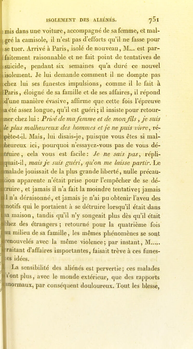 mis dans une voilure, accompagné de sa femme, et mal- gré la camisole, il n'est pas d'efforts qu'il ne fasse pour se tuer. Arrivé à Paris, isolé de nouveau, M... est par- faitement raisonnable et ne fait point de tentatives de suicide, pendant six semaines qu'a duré ce nouvel isolement. Je lui demande comment il ne dompte pas chez lui ses funestes impulsions, comme il le fait à Paris, éloigné de sa famille et de ses affaires, il répond 'une manière évasive, affirme que cette fois l'épreuve été assez longue, qu'il est guéri ; il insiste pour retour- er chez lui : Pmé de ma femme et de monfils, je suis plus malheureux des hommes et je ne puis vivre, ré- ète-t-11. Mais, lui disais-je, puisque vous êtes si mal- eureux ici, pourquoi n'essayez-vous pas de vous dé- uire, cela vous est facile : Je ne sais pas, répli- quait-il , mais je suis guéri, quon me laisse partir. Le alade jouissait de la plus grande liberté, nulle précau- tion apparente n'était prise pour l'empêcher de se dé- ruire, et jamais il n'a fait la moindre tentative; jamais n'a déraisonné, et jamais je n'ai pu obtenir l'aveu des otifs qui le portaient à se détruire lorsqu'il était dans a maison, tandis qu'il n'y songeait plus dès qu'il était -hez des étrangers ; retourné pour la quatrième fois u milieu de sa famille, les mêmes phénomènes se sont enouvelés avec la même violence; par instant, M raitant d'affaires importantes, faisait trêve à ces funes- es idées. La sensibilité des aliénés est pervertie; ces malades ont plus, avec le monde extérieur, que des rapports mormaux, par conséquent douloureux. Tout les blesse,