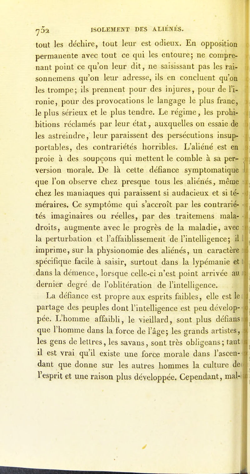 tout les déchire, tout leur est odieux. En opposition c permanente avec tout ce qui les entoure; ne compre- nant point ce qu'on leur dit, ne saisissant pas les rai- | sonnemens qu'on leur adresse, ils en concluent qu'on les trompe; ils prennent pour des injures, pour de l'i- ronie, pour des provocations le langage le plus franc, le plus sérieux et le plus tendre. Le régime, les prohi- bitions réclamés par leur état, auxquelles on essaie de les astreindre, leur paraissent des persécutions insup- portables, des contrariétés horribles. L'aliéné est en proie à des soupçons qui mettent le comble à sa per- version morale. De là cette défiance symptomatique que l'on observe chez presque tous les aliénés, même :j chez les maniaques qui paraissent si audacieux et si té- méraires. Ce symptôme qui s'accroît par les contrarié- h tés imaginaires ou réelles, par des traitemens mala- -il droits, augmente avec le progrès de la maladie, avec :| la perturbation et l'affaiblissemeiit de l'intelligence; il l imprime, sur la physionomie des aliénés, un caractère spécifique facile à saisir, surtout dans la lypémanie et dans la démence, lorsque celle-ci n'est point arrivée au dernier degré de l'oblitération de l'intelligence. La défiance est propre aux esprits faibles, elle est le partage des peuples dont l'intelligence est peu dévelop- pée. L'homme affaibli, le vieillard, sont plus défians que l'homme dans la force de l'âge; les grands artistes, les gens de lettres, les savans, sont très obligeans; tant il est vrai qu'il existe une force morale dans l'ascen dant que donne sur les autres hommes la culture de* l'esprit et une raison plus développée. Cependant, mal