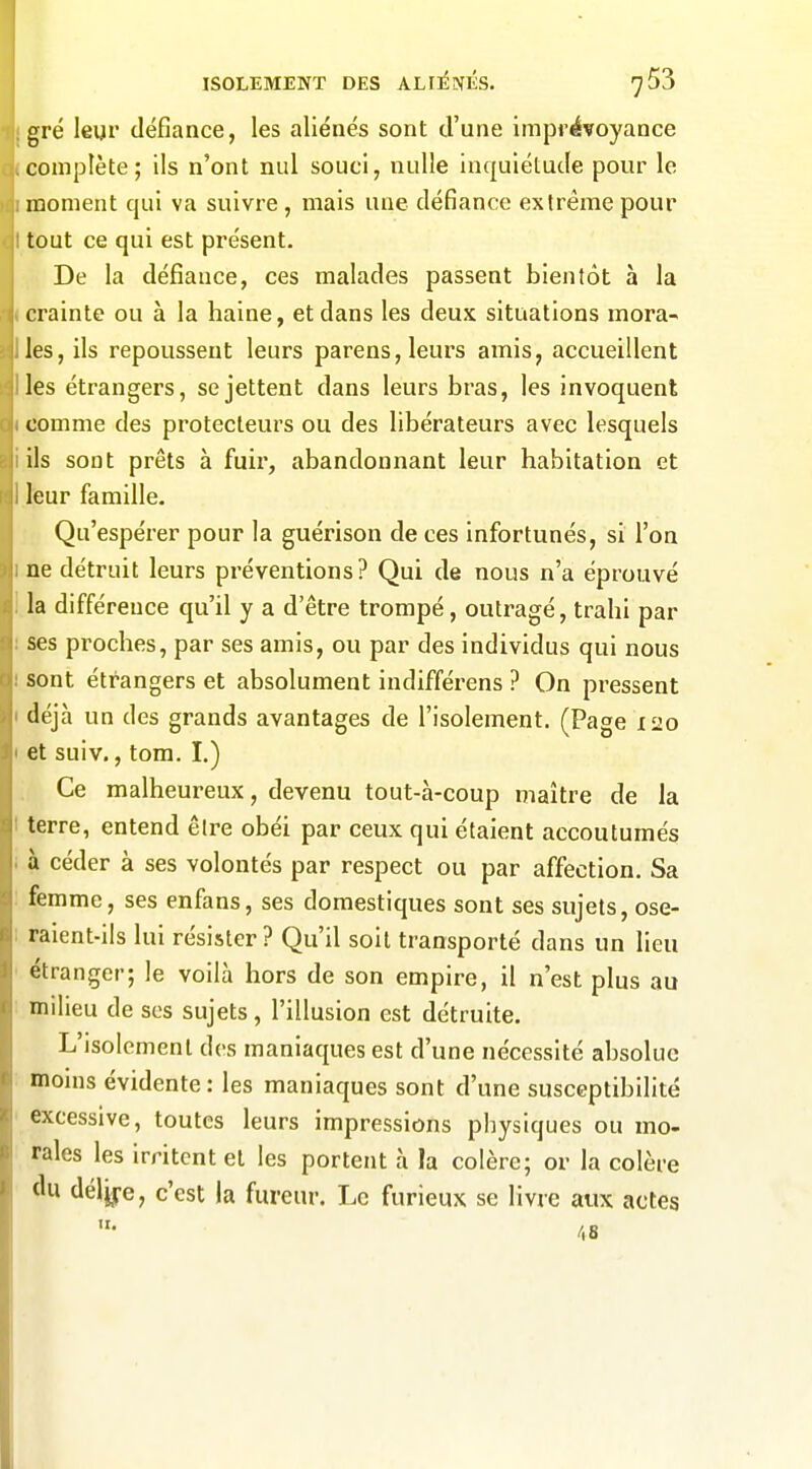 gré leur défiance, les aliénés sont d'une imprévoyance complète; ils n'ont nul souci, nulle inquiétude pour le moment qui va suivre, mais une défiance extrême pour tout ce qui est présent. De la défiance, ces malades passent bientôt à la crainte ou à la haine, et dans les deux situations mora- les, ils repoussent leurs parens, leurs amis, accueillent les étrangers, se jettent dans leurs bras, les invoquent comme des protecteurs ou des libérateurs avec lesquels ils sont prêts à fuir, abandonnant leur habitation et leur famille. Qu'espérer pour la guérison de ces infortunés, si l'on ne détruit leurs préventions? Qui de nous n'a éprouvé la différence qu'il y a d'être trompé, outragé, trahi par ses proches, par ses amis, ou par des individus qui nous sont étrangers et absolument indifférons ? On pressent déjà un des grands avantages de l'isolement. (Page 120 et suiv., tom. I.) Ce malheureux, devenu tout-à-coup maître de la terre, entend êlre obéi par ceux qui étaient accoutumés à céder à ses volontés par respect ou par affection. Sa femme, ses enfans, ses domestiques sont ses sujets, ose- raient-ils lui résister? Qu'il soit transporté dans un lieu étranger; le voilà hors de son empire, il n'est plus au milieu de ses sujets, l'illusion est détruite. L'isolement des maniaques est d'une nécessité absolue monis évidente : les maniaques sont d'une susceptibilité excessive, toutes leurs impressions physiques ou mo- rales les irritent et les portent à la colère; or la colère du déljj-e, c'est la fureur. Le furieux se livre aux actes