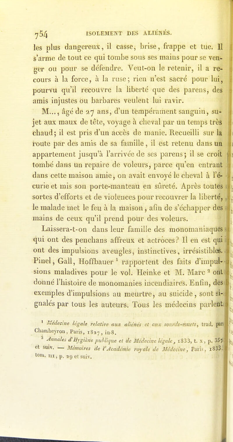 les plus dangereux, il casse, brise, frappe et tue. II s'arme de tout ce qui tombe sous ses mains pour se ven- ger ou pour se défendre. Veut-on le retenir, il a re- cours à la force, à la ruse; rien n'est sacré pour lui, pourvu qu'il recouvre la liberté que des parens, des amis injustes ou barbares veulent lui ravir. M..., âgé de 27 ans, d'un tempérament sanguin, su- jet aux maux de tête, voyage à cheval par un temps très chaud; il est pris d'un accès de manie. Recueilli sur lâ route par des amis de sa famille, il est retenu dans un appartement jusqu'à l'arrivée de ses parens; il se croit tombé dans un repaire de voleurs, parce qu'en entrant dans celte maison amie, on avait envoyé le cheval à l'é- • curie et mis son porte-manteau en sûreté. Après toutes sortes d'efforts et de violences pour recouvrer la liberté, le malade met le feu à la maison, afin de s'échapper des mains de ceux qu'il prend pour des voleurs. Laissera-t-on dans leur famille des monomaniaquès qui ont des penclians affreUx et actroces? Il eu est qui ont des impulsions aveugles, instinctives, irrésistibleé. Pinel, Gall, Hoffbauer ^ rapportent des faits d'impul- sions maladives pour le vol. Heinke et M. Marc - oit donné l'histoire de raonomanies incendiaires. Enfin, dës exemples d'impulsions au meurtre, au suicide, sont si- gnalés par tous les auteurs. Tous les médecins parlett ' Médecine légale relative aux aliénés et aux sourds-muets, Irad. JB Chambeyron, Paris, 1817, ia-S. ^ Annales d'Hygiène publique et de Médecine légale, i833, t. x , p. 35 et suiv. — Mémoires de l'Académie royale de Médecine, Paris, iS33^ tom. m, j). 29 et suiv.