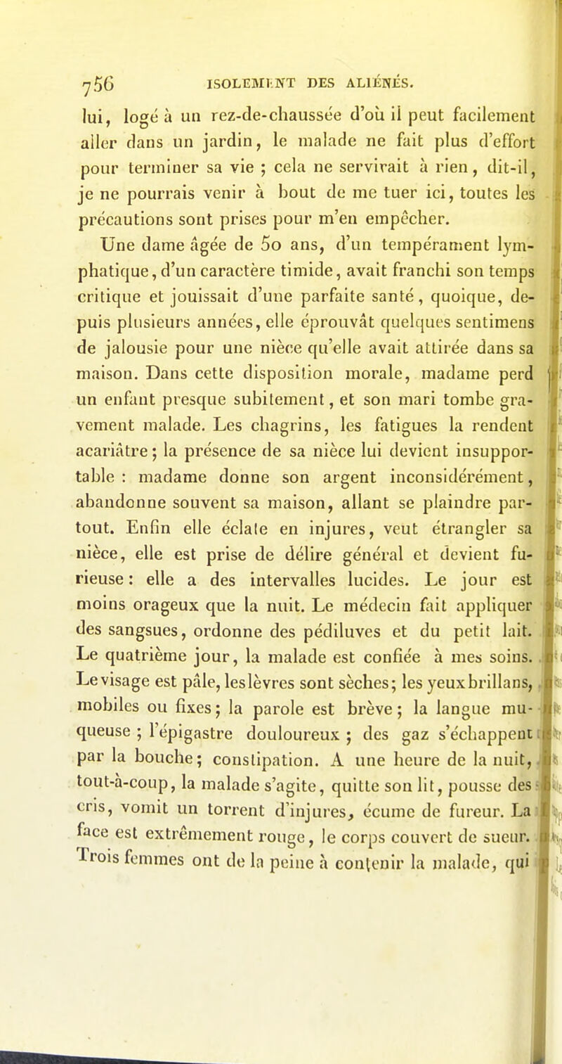 lui, logé à un rez-de-chaussée d'où il peut facilement aller dans un jardin, le malade ne fait plus d'effort pour terminer sa vie ; cela ne servirait à rien, dit-il, je ne pourrais venir à bout de me tuer ici, toutes les précautions sont prises pour m'en empêcher. Une dame âgée de 5o ans, d'un tempérament lym- phatique, d'un caractère timide, avait franchi son temps critique et jouissait d'une parfaite santé, quoique, de- puis plusieurs années, elle éprouvât quelques sentiraens de jalousie pour une nièce qu'elle avait attirée dans sa maison. Dans cette disposition morale, madame perd un enfant presque subitement, et son mari tombe gra- vement malade. Les chagrins, les fatigues la rendent acariâtre ; la présence de sa nièce lui devient insuppor- table : madame donne son argent inconsidérément, abandonne souvent sa maison, allant se plaindre par- tout. Enfin elle éclale en injures, veut étrangler sa nièce, elle est prise de délire général et devient fu- rieuse : elle a des intervalles lucides. Le jour est moins orageux que la nuit. Le médecin fait appliquer des sangsues, ordonne des pédiluves et du petit lait. Le quatrième jour, la malade est confiée à mes soins. Le visage est pâle, leslèvres sont sèches; les yeuxbrlllans, mobiles ou fixes ; la parole est brève ; la langue mu- queuse ; l'épigastre douloureux ; des gaz s'échappent par la bouche; constipation. A une heure de la nuit, tout-à-coup, la malade s'agite, quitte son lit, pousse des cris, vomit un torrent d'injures, écume de fureur. La face est extrêmement rouge, le corps couvert de sueur. Trois femmes ont de la peine à contenir la malade, qui