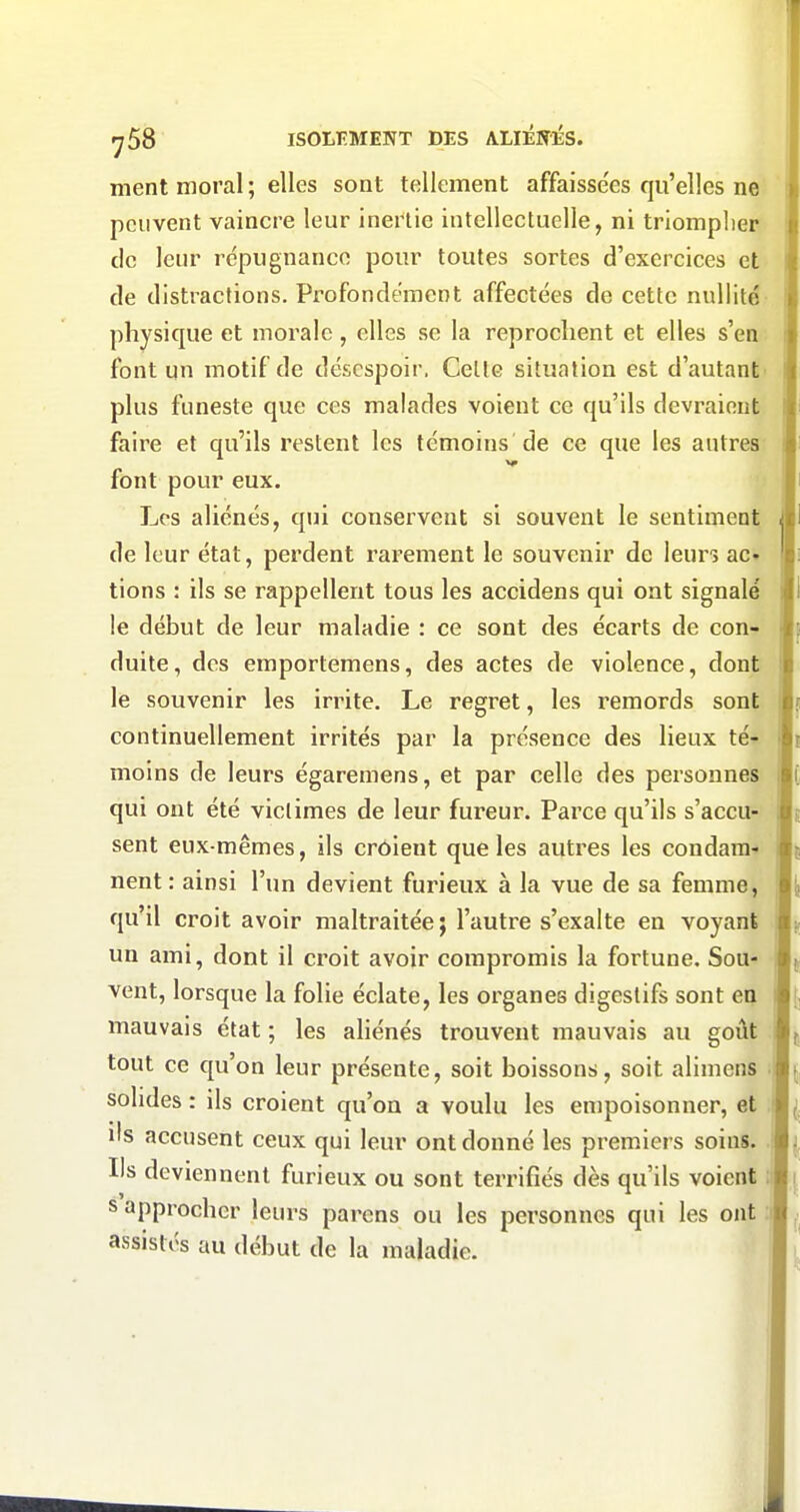 ment moral ; elles sont tellement affaisse'es qu'elles ne > peuvent vaincre leur inertie intellectuelle, ni triompher i de leur répugnance pour toutes sortes d'exercices et de distractions. Profondément affectées de cette nullité physique et morale, elles se la reprochent et elles s'en font un motif de désespoir. Cette situation est d'autant plus funeste que ces malades voient ce qu'ils devraient faire et qu'ils restent les témoins de ce que les autres font pour eux. Los aliénés, qui conservent si souvent le sentiment | de leur état, perdent rarement le souvenir de leurs ac» lions : ils se rappellent tous les accidens qui ont signalé le début de leur maladie : ce sont des écarts de con- duite, des emportemens, des actes de violence, dont le souvenir les irrite. Le regret, les remords sont continuellement irrités par la présence des lieux té'- moins de leurs égaremens, et par celle des personnes qui ont été victimes de leur fureur. Parce qu'ils s'accu- sent eux-mêmes, ils croient que les autres les condara* l| nent : ainsi l'un devient furieux à la vue de sa femme, m qu'il croit avoir maltraitée ; l'autre s'exalte en voyani 1|> un ami, dont il croit avoir compromis la fortune. Sou- 1^ vent, lorsque la folie éclate, les organes digestifs sont en n mauvais état ; les aliénés trouvent mauvais au goût tout ce qu'on leur présente, soit boissons, soit alimens solides: ils croient qu'on a voulu les empoisonner, et ils accusent ceux qui leur ont donné les premiers soins, m Ils deviennent furieux ou sont terrifiés dès qu'ils voient ;! s approcher leurs parens ou les personnes qui les ont ;! assistés au début de la maladie.