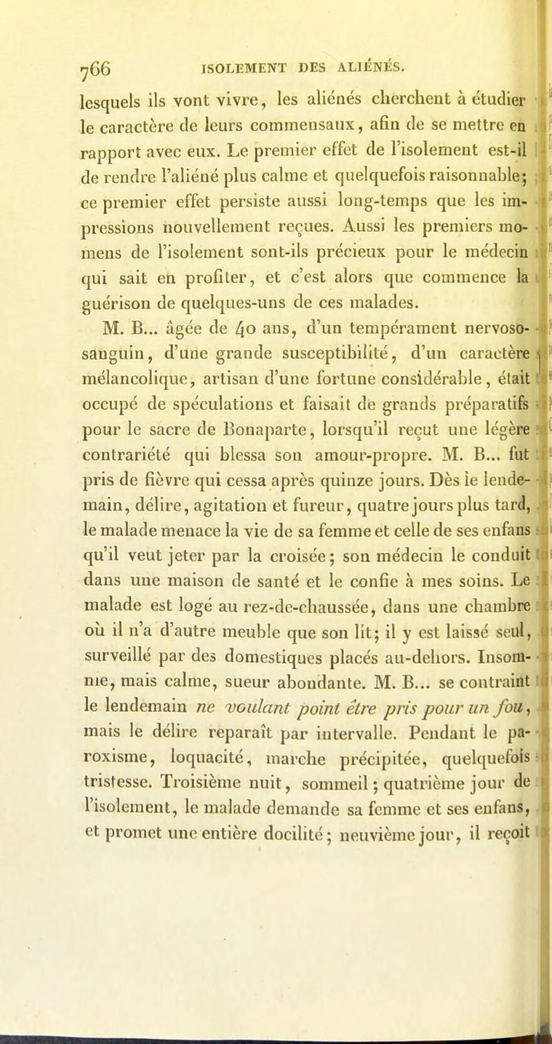 lesquels ils vont vivre, les aliénés cherchent à étudier i le caractère de leurs commensaux, afin de se mettre en il rapport avec eux. Le premier effet de l'isolement est-il Ij de rendre l'aliéné plus calme et quelquefois raisonnable; ; ce premier effet persiste aussi long-temps que les im- • pressions nouvellement reçues. Aussi les premiers mo- ■ mens de l'isolement sont-ils précieux pour le médecin q'' qui sait en profiter, et c'est alors que commence la i guérison de quelques-uns de ces malades. M. B... âgée de 4o ans, d'un tempérament nervosô- • sanguin, d'une grande susceptibilité, d'un caractère ! mélancolique, artisan d'une fortune considérable, était I occupé de spéculations et faisait de grands préparatife i pour le sacre de Bonaparte, lorsqu'il reçut une légère i contrariété qui blessa son amour-propre. M. B... fut t pris de fièvre qui cessa après quinze jours. Dès le lende- • main, délire, agitation et fureur, quatre jours plus tard,. le malade menace la vie de sa femme et celle de ses enfans s qu'il veut jeter par la croisée; son médecin le conduit! dans une maison de santé et le confie à mes soins. Le : malade est logé au rez-de-chaussée, dans une chambres où il n'a d'autre meuble que son lit; il y est laissé seul, \ surveillé par des domestiques placés au-dehors. Insom- ■! me, mais calme, sueur abondante. M. B... se contraint ( le lendemain ne voulant point être pris pour un fou, i mais le délire reparaît par intervalle. Pendant le pa- -i roxisme, loquacité, marche précipitée, quelquefois s tristesse. Troisième nuit, sommeil ; quatrième jour de f l'isolement, le malade demande sa femme et ses enfanS,. et promet une entière docilité; neuvième jour, il reçoit I