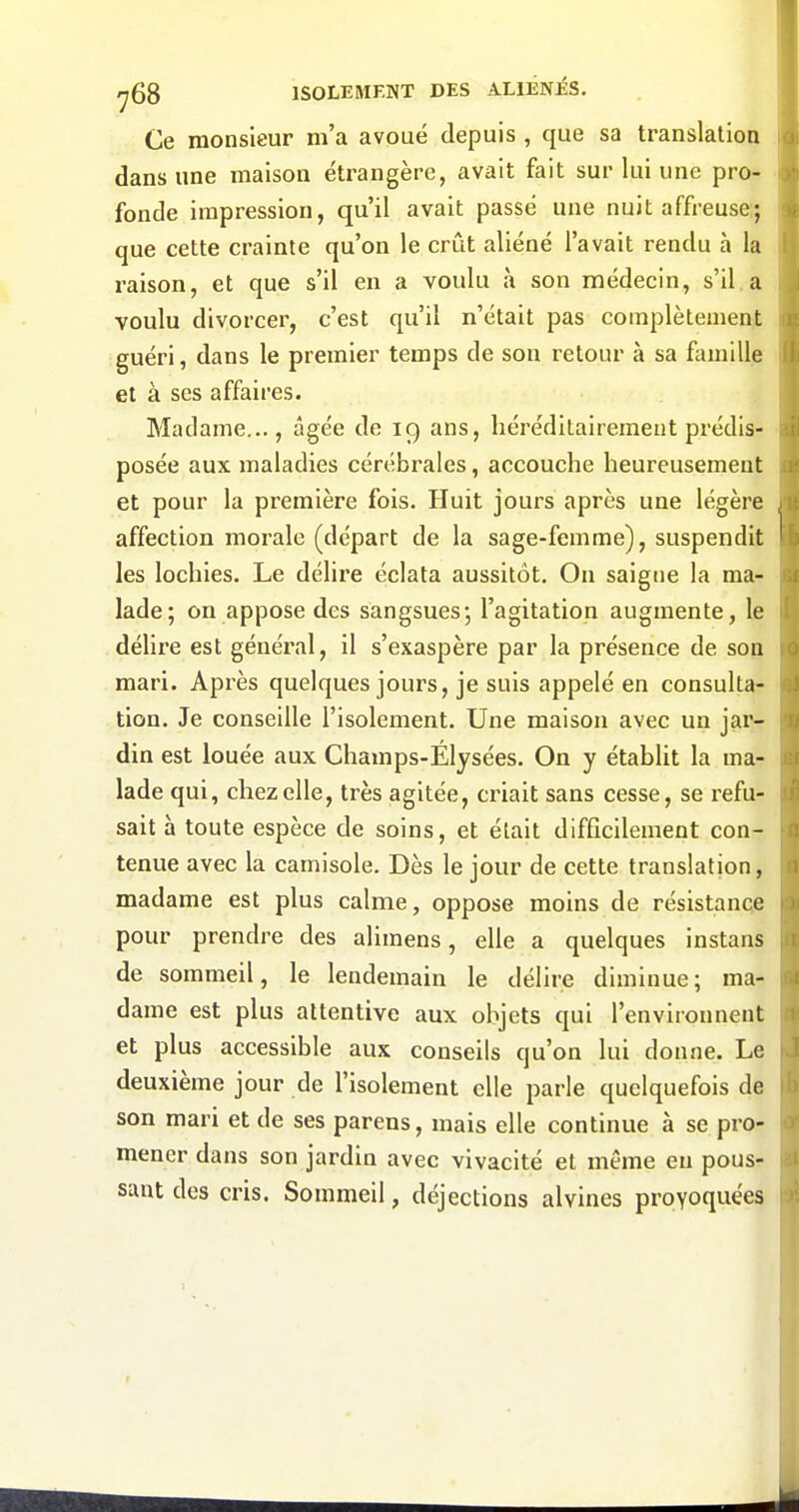 Ce monsieur m'a avoué depuis , que sa translation dans une maison étrangère, avait fait sur lui une pro- fonde impression, qu'il avait passé une nuit affreuse:; que cette crainte qu'on le crût aliéné l'avait rendu h la raison, et que s'il en a voulu à son médecin, s'il,a voulu divorcer, c'est qu'il n'était pas complètement guéri, dans le premier temps de son retour à sa famille et à ses affaires. Madame..., âgée de 19 ans, héréditairement prédis- posée aux maladies cérébrales, accouche heureusement et pour la première fois. Huit jours après une légère affection morale (départ de la sage-femme), suspendit les lochies. Le délire éclata aussitôt. On saigne la ma- lade; on appose des sangsues; l'agitation augmente, le délire est général, il s'exaspère par la présence de son mari. Après quelques jours, je suis appelé en consulta- tion. Je conseille l'isolement. Une maison avec un jar- din est louée aux Champs-Elysées. On y établit la ma- lade qui, chez elle, très agitée, criait sans cesse, se refu- sait à toute espèce de soins, et était difficilement con- tenue avec la camisole. Dès le jour de cette translation, madame est plus calme, oppose moins de résistance pour prendre des alimens, elle a quelques instans de sommeil, le lendemain le délire diminue; ma- dame est plus attentive aux objets qui l'environnent et plus accessible aux conseils qu'on lui donne. Le deuxième jour de l'isolement elle parle quelquefois de son mari et de ses parens, mais elle continue à se pro- mener dans son jardin avec vivacité et même en pous- sant des cris. Sommeil, déjections alvines provoquées