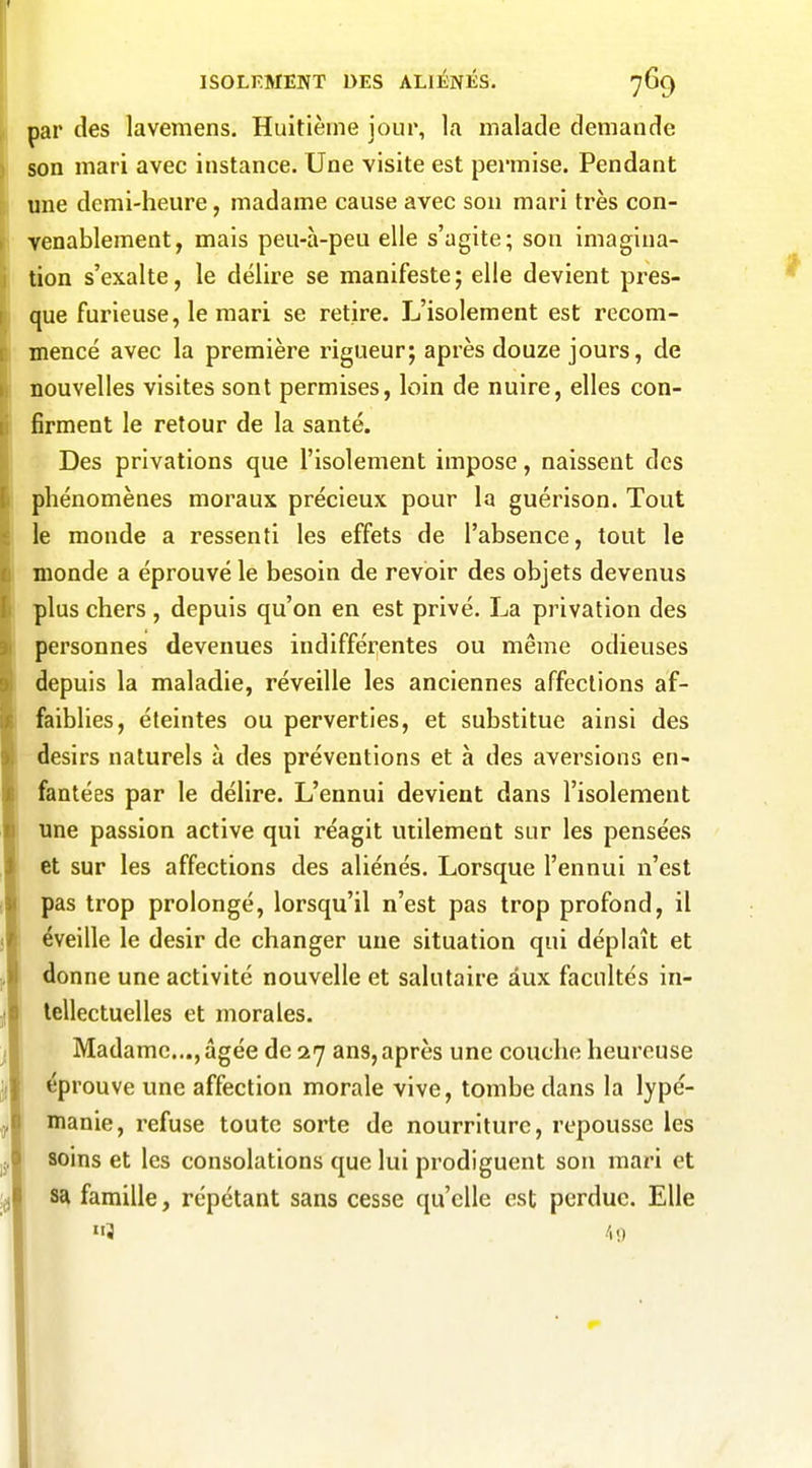 par des lavemens. Huitième jour, la malade demande son mari avec instance. Une visite est permise. Pendant une demi-heure, madame cause avec son mari très con- venablement, mais peu-à-peu elle s'agite; son imagina- tion s'exalte, le délire se manifeste; elle devient pres- que furieuse, le mari se retire. L'isolement est recom- mencé avec la première rigueur; après douze jours, de nouvelles visites sont permises, loin de nuire, elles con- firment le retour de la santé. Des privations que l'isolement impose, naissent des phénomènes moraux précieux pour la guérison. Tout le monde a ressenti les effets de l'absence, tout le monde a éprouvé le besoin de revoir des objets devenus plus chers , depuis qu'on en est privé. La privation des personnes devenues indifférentes ou même odieuses depuis la maladie, réveille les anciennes affections af- faiblies, éteintes ou perverties, et substitue ainsi des désirs naturels à des préventions et à des aversions en- fantées par le délire. L'ennui devient dans l'isolement une passion active qui réagit utilement sur les pensées et sur les affections des aliénés. Lorsque l'ennui n'est pas trop prolongé, lorsqu'il n'est pas trop profond, il éveille le désir de changer une situation qui déplaît et donne une activité nouvelle et salutaire aux facultés in- tellectuelles et morales. Madame..., âgée de 27 ans, après une couche heureuse éprouve une affection morale vive, tombe dans la lypé- manie, refuse toute sorte de nourriture, repousse les soins et les consolations que lui prodiguent son mari et sa famille, répétant sans cesse qu'elle est perdue. Elle 3 1>.)