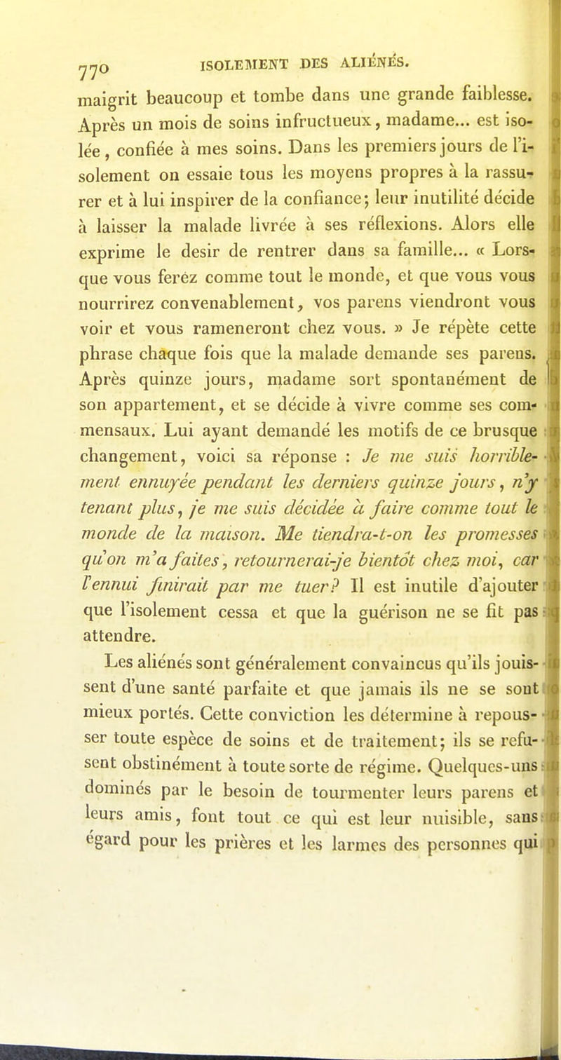 maigrit beaucoup et tombe dans une grande faiblesse. Après un mois de soins infructueux, madame... est iso- lée , confiée à mes soins. Dans les premiers jours de l'i- solement on essaie tous les moyens propres à la rassu^ rer et à lui inspirer de la confiance; leur inutilité décide à laisser la malade livrée à ses réflexions. Alors elle exprime le désir de rentrer dans sa famille... « Lorsi que vous ferez comme tout le monde, et que vous vous nourrirez convenablement, vos parens viendront vous voir et vous ramèneront chez vous. » Je répète cette phrase chaque fois que la malade demande ses parens. Après quinze jours, inadame sort spontanément de son appartement, et se décide à vivre comme ses com? mensaux. Lui ayant demandé les motifs de ce brusque changement, voici sa réponse : Je me suis horribler ment ennuyée pendant les derniei's quinze jours, n'y tenant plus, je me suis décidée à faire comme tout h monde de la maison. Me tiendra-t-on les promesses quon m'a faites, retournerai-je bientôt chez moi, car rennui fmirait par me tuer? Il est inutile d'ajouter que l'isolement cessa et que la guérison ne se fit pas attendre. Les aliénés sont généralement convaincus qu'ils jouis- sent d'une santé parfaite et que jamais ils ne se sont mieux portés. Cette conviction les détermine à repous- ser toute espèce de soins et de traitement; ils se refu- sent obstinément à toute sorte de régime. Quelques-uns dominés par le besoin de tourmenter leurs parens et leurs amis, font tout ce qui est leur nuisible, sans égard pour les prières et les larmes des personnes qui