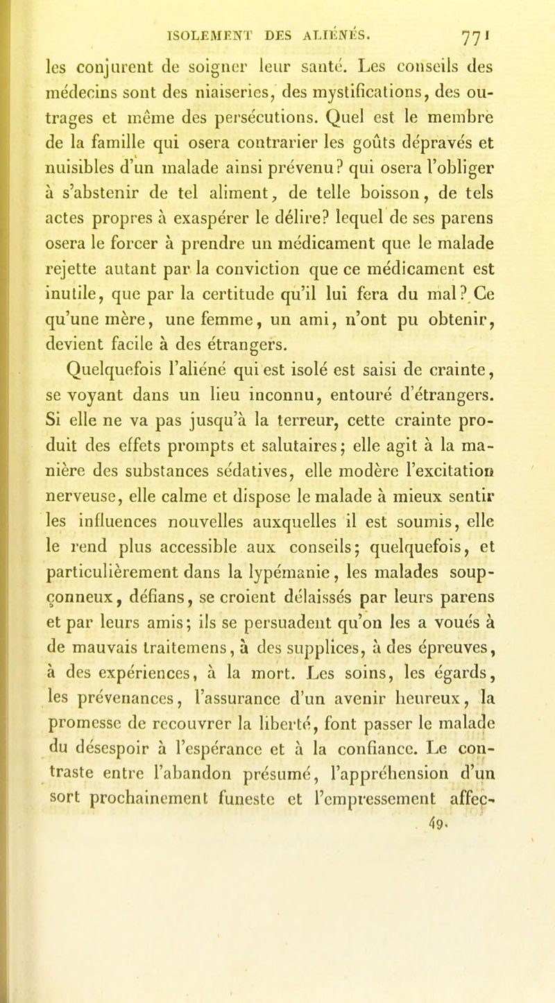 les conjurent de soigner leur santé. Les conseils des médecins sont des niaiseries, des mystifications, des ou- trages et même des persécutions. Quel est le membre de la famille qui osera contrarier les goûts dépravés et nuisibles d'un malade ainsi prévenu? qui osera l'obliger à s'abstenir de tel aliment, de telle boisson, de tels actes propres à exaspérer le délire? lequel de ses parens osera le forcer à prendre un médicament que le malade rejette autant par la conviction que ce médicament est inutile, que par la certitude qu'il lui fera du mal? Ce qu'une mère, une femme, un ami, n'ont pu obtenir, devient facile à des étrangers. Quelquefois l'aliéné qui est isolé est saisi de crainte, se voyant dans un lieu inconnu, entouré d'étrangers. Si elle ne va pas jusqu'à la terreur, cette crainte pro- duit des effets prompts et salutaires ; elle agit à la ma- nière des substances sédatives, elle modère l'excitation nerveuse, elle calme et dispose le malade à mieux sentir les influences nouvelles auxquelles il est soumis, elle le rend plus accessible aux conseils; quelquefois, et particulièrement dans la lypémanie, les malades soup- çonneux , défîans, se croient délaissés par leurs parens et par leurs amis; ils se persuadent qu'on les a voués à de mauvais traitemens, à des supplices, à des épreuves, à des expériences, à la mort. Les soins, les égards, les prévenances, l'assurance d'un avenir heureux, la promesse de recouvrer la liberté, font passer le malade du désespoir à l'espérance et à la confiance. Le con- traste entre l'abandon présumé, l'appréhension d'un sort prochainement funeste et l'empressement affeç- 49.