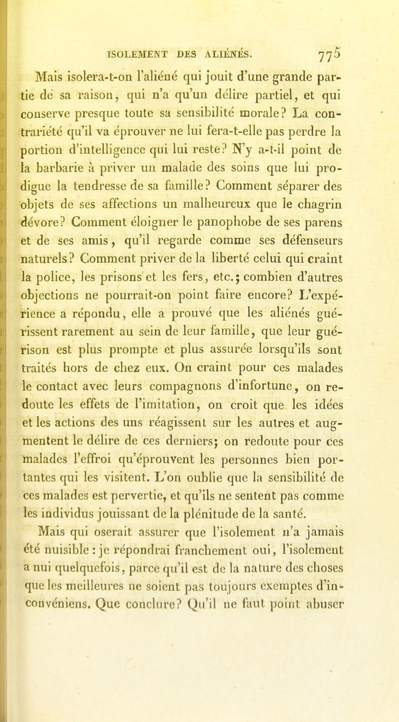 Mais isolera-t-on l'aliéné qui jouit d'une grande par- tie de sa raison, qui n'a qu'un délire partiel, et qui conserve presque toute sa sensibilité morale? La con- trariété qu'il va éprouver ne lui fera-t-elle pas perdre la portion d'intelligence qui lui reste? N'y a-t-il point de la barbarie à priver un malade des soins que lui pro- digue la tendresse de sa famille ? Comment séparer des objets de ses affections un malheureux que le chagrin dévore? Comment éloigner le panophobe de ses parens et de ses amis, qu'il regarde comme ses défenseurs naturels? Comment priver de la liberté celui qui craint la police, les prisons et les fers, etc.; combien d'autres objections ne pourrait-on point faire encore? L'expé- rience a répondu, elle a prouvé que les aliénés gué- rissent rarement au sein de leur famille, que leur gué- rison est plus prompte et plus assurée lorsqu'ils sont traités hors de chez eux. On craint pour ces malades le contact avec leurs compagnons d'infortune, on re- doute les effets de l'imitation, on croit que les idées et les actions des uns réagissent sur les autres et aug- mentent le délire de ces derniers; on redoute pour ces malades l'effroi qu'éprouvent les personnes bien por- tantes qui les visitent. L'on oublie que la sensibilité de ces malades est pervertie, et qu'ils ne sentent pas comme les individus jouissant de la plénitude de la santé. Mais qui oserait assurer que l'isolement n'a jamais été nuisible: je répondrai franchement oui, l'isolement a nui quelquefois, parce qu'il est de la nature des choses que les meilleures ne soient pas toujours exemptes d'in- convéniens. Que conclure? Qu'il ne faut point abuser