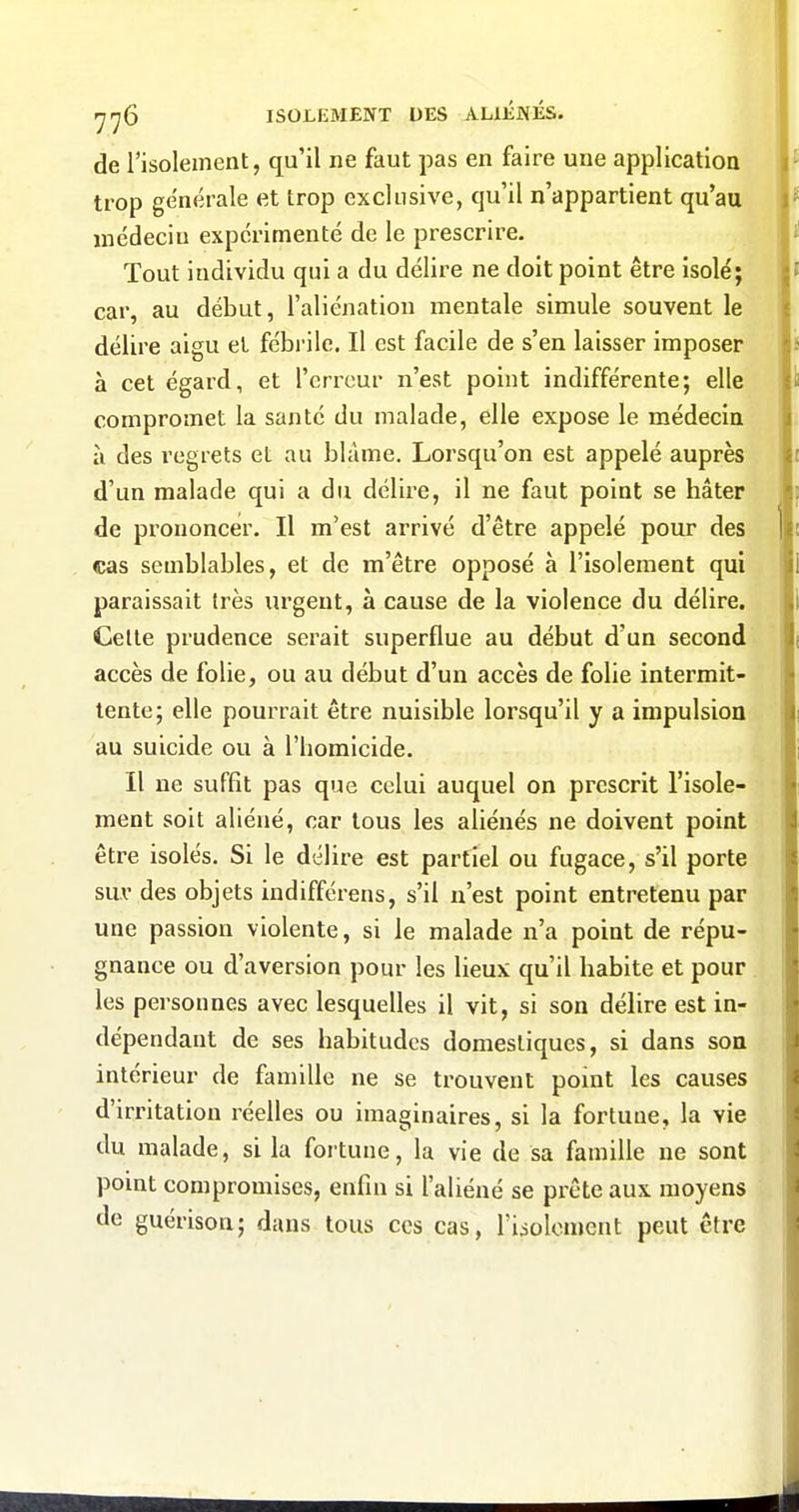 de Tisolement, qu'il ne faut pas en faire une application trop générale et trop exclusive, qu'il n'appartient qu'au médecin expérimenté de le prescrire. Tout individu qui a du délire ne doit point être isolé; car, au début, l'aliénation mentale simule souvent le délire aigu et fébrile. Il est facile de s'en laisser imposer à cet égard, et l'erreur n'est point indifférente; elle compromet la santé du malade, elle expose le médecin à des regrets et au blâme. Lorsqu'on est appelé auprès d'un malade qui a du délire, il ne faut point se hâter de prononcer. Il m'est arrivé d'être appelé pour des cas semblables, et de m'être opposé à l'isolement qui paraissait très urgent, à cause de la violence du délire. Celle prudence serait superflue au début d'un second accès de folie, ou au début d'un accès de folie intermit- tente; elle pourrait être nuisible lorsqu'il y a impulsion au suicide ou à l'homicide. Il ne suffit pas que celui auquel on prescrit l'isole- ment soit aliéné, car tous les aliénés ne doivent point être isolés. Si le délire est partiel ou fugace, s'il porte sur des objets indifférens, s'il n'est point entretenu par une passion violente, si le malade n'a point de répu- gnance ou d'aversion pour les lieux qu'il habite et pour les personnes avec lesquelles il vit, si son délire est in- dépendant de ses habitudes domestiques, si dans son intérieur de famille ne se trouvent point les causes d'irritation réelles ou imaginaires, si la fortune, la vie du malade, si la fortune, la vie de sa famille ne sont point compromises, enfin si l'aliéné se prête aux moyens lie guérison; dans tous ces cas, riioloment peut êlre