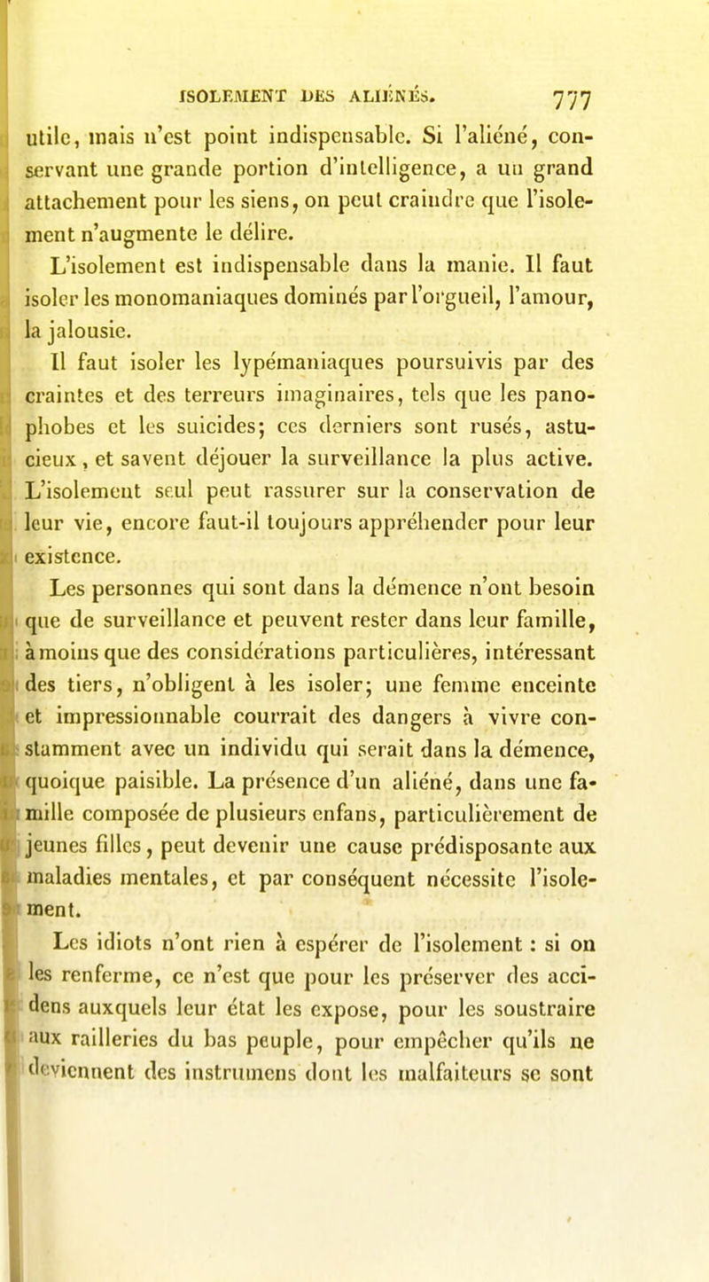 uùlc, mais n'est point indispensable. Si l'aliéné, con- servant une grande portion d'intelligence, a un grand attachement pour les siens, on peut craindre que l'isole- ment n'augmente le délire. L'isolement est indispensable dans la manie. Il faut isoler les monomaniaques dominés par l'orgueil, l'amour, la jalousie. Il faut isoler les lypémaniaques poursuivis par des craintes et des terreurs imaginaires, tels que les pano- phobes et les suicides; ces derniers sont rusés, astu- cieux , et savent déjouer la surveillance la plus active. L'isolement seul peut rassurer sur la conservation de leur vie, encore faut-il toujours appréhender pour leur existence. Les personnes qui sont dans la démence n'ont besoin que de surveillance et peuvent rester dans leur famille, à moins que des considérations particulières, intéressant des tiers, n'obligent à les isoler; une femme enceinte et impressionnable courrait des dangers à vivre con- stamment avec un individu qui serait dans la démence, quoique paisible. La présence d'un aliéné, dans une fa- mille composée de plusieurs enfans, particulièrement de jeunes filles, peut devenir une cause prédisposante aux maladies mentales, et par conséquent nécessite l'isole- ment. Les idiots n'ont rien à espérer de l'isolement : si on les renferme, ce n'est que pour les préserver des accî- dens auxquels leur état les expose, pour les soustraire laux railleries du bas peuple, pour empêcher qu'ils ne Ideviennent des instrumens dont les malfaiteurs se sont