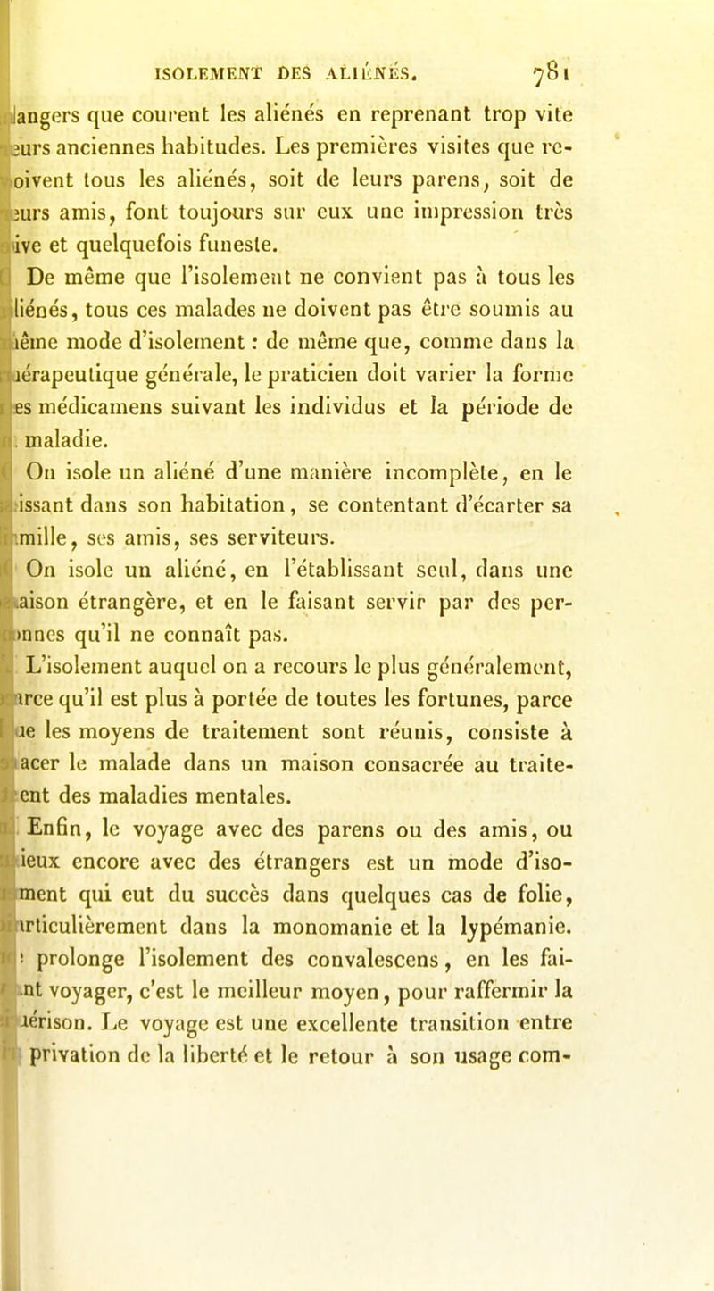 angers que courent les aliénés en reprenant trop vite 'urs anciennes habitudes. Les premières visites que rc- oivent tous les aliénés, soit de leurs parens, soit de luvs amis, font toujours sur eux une impression très ive et quelquefois funeste. De même que l'isolement ne convient pas à tous les liénés, tous ces malades ne doivent pas être soumis au lêmc mode d'isolement : de même que, comme dans la icrapeulique générale, le praticien doit varier la forme es médicamens suivant les individus et la période de maladie. On isole un aliéné d'une manière incomplète, en le issant dans son habitation, se contentant d'écarter sa mille, ses amis, ses serviteurs. On isole un aliéné, en l'établissant seul, dans une aison étrangère, et en le faisant servir par des per- innes qu'il ne connaît pas. L'isolement auquel on a recours le plus généralement, irce qu'il est plus à portée de toutes les fortunes, parce ie les moyens de traitement sont réunis, consiste à acer le malade dans un maison consacrée au traite- cnt des maladies mentales. Enfin, le voyage avec des parens ou des amis, ou ieux encore avec des étrangers est un mode d'iso- ment qui eut du succès dans quelques cas de folie, irticulièrement dans la monomanie et la lypémanie. ■ prolonge l'isolement des convalescens, en les fai- nt voyager, c'est le meilleur moyen, pour raffermir la lérison. Le voyage est une excellente transition entre privation de la liberté et le retour à son usage com-