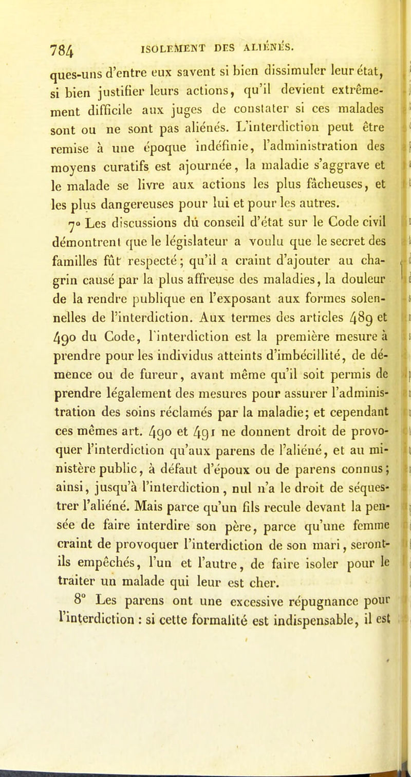 ques-uns d'entre eux savent si bien dissimuler leur état, si bien justifier leurs actions, qu'il devient extrême- ment difficile aux juges de constater si ces malades sont ou ne sont pas aliénés. L'interdiction peut être remise à une époque indéfinie, l'administration des moyens curatifs est ajournée, la maladie s'aggrave et le malade se livre aux actions les plus fâcheuses, et les plus dangereuses pour lui et pour les autres. -yo Les discussions du conseil d'état sur le Code civil démontrent que le législateur a voulu que le secret des familles fût respecté ; qu'il a craint d'ajouter au cha- grin causé par la plus affreuse des maladies, la douleur de la rendre publique en l'exposant aux formes solen- nelles de l'interdiction. Aux termes des articles 489 et 490 du Code, l'interdiction est la première mesure à prendre pour les individus atteints d'imbécillité, de dé- mence ou de fureur, avant même qu'il soit permis de prendre légalement des mesures pour assurer l'adminis- tration des soins réclamés par la maladie; et cependant ces mêmes art. 490 et 491 ne donnent droit de provo- quer l'interdiction qu'aux parens de l'aliéné, et au mi- nistère public, à défaut d'époux ou de parens connus; ainsi, jusqu'à l'interdiction, nul n'a le droit de séques- trer l'aliéné. Mais parce qu'un fils recule devant la pen- sée de faire interdire son père, parce qu'une femme craint de provoquer l'interdiction de son mari, seront- ils empêchés, l'un et l'autre, de faire isoler pour le traiter un malade qui leur est cher. 8° Les parens ont une excessive répugnance pour l'interdiction : si cette formalité est indispensable, il est