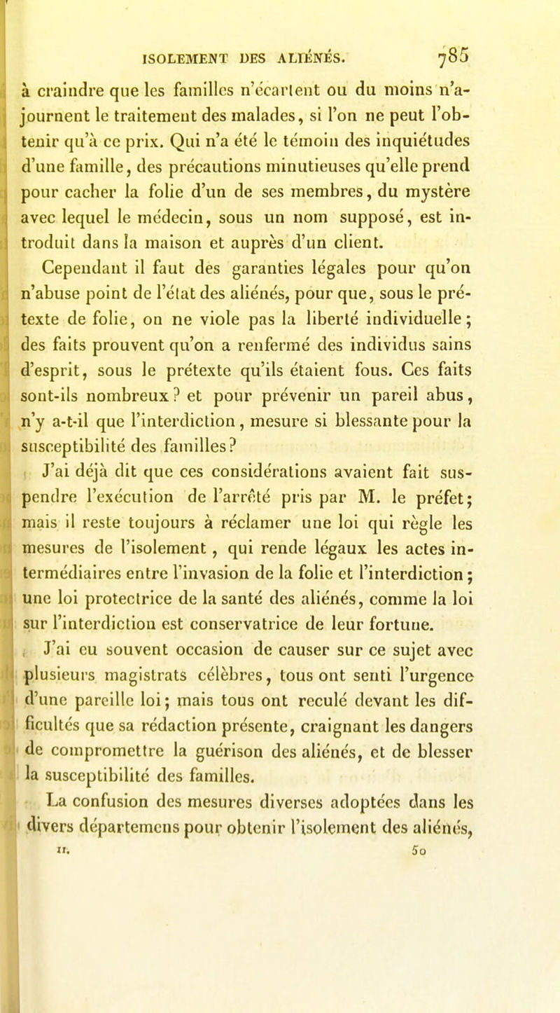 à craindre que les familles n'e'carlent ou du moins n'a- journent le traitement des malades, si l'on ne peut l'ob- tenir qu'à ce prix. Qui n'a été le témoin des inquiétudes d'une famille, des précautions minutieuses qu'elle prend pour cacher la folie d'un de ses membres, du mystère avec lequel le médecin, sous un nom supposé, est in- troduit dans la maison et auprès d'un client. Cependant il faut des garanties légales pour qu'on n'abuse point de l'élat des aliénés, pour que, sous le pré- texte de folie, on ne viole pas la liberté individuelle; des faits prouvent qu'on a renfermé des individus sains d'esprit, sous le prétexte qu'ils étaient fous. Ces faits sont-ils nombreux ? et pour prévenir un pareil abus, ,n'y a-t-il que l'interdiction, mesure si blessante pour la susceptibilité des familles? ) J'ai déjà dit que ces considérations avaient fait sus- pendre l'exécution de l'arrêté pris par M. le préfet; mais il reste toujours à réclamer une loi qui règle les mesures de l'isolement, qui rende légaux les actes in- termédiaires entre l'invasion de la folie et l'interdiction ; une loi protectrice de la santé des aliénés, comme la loi sur l'interdiction est conservatrice de leur fortune, f J'ai eu souvent occasion de causer sur ce sujet avec p.lusieui's magistrats célèbres, tous ont senti l'urgence .d'une pareille loi ; mais tous ont reculé devant les dif- ficultés que sa rédaction présente, craignant les dangers de compromettre la guérison des aliénés, et de blesser la susceptibilité des familles. T La confusion des mesures diverses adoptées dans les .divers départemcns pour obtenir l'isolement des aliénés, II. 5q