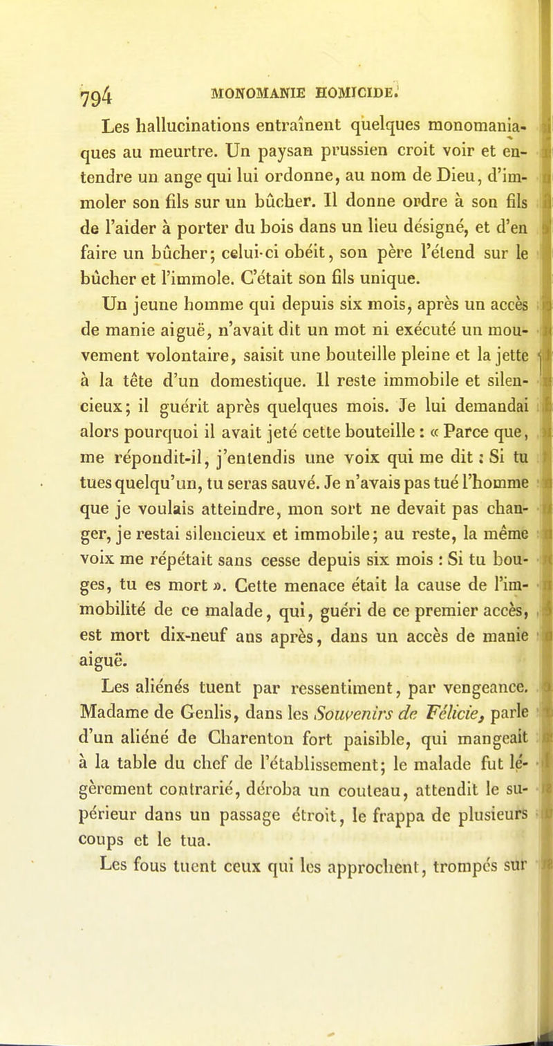 Les hallucinations entraînent quelques monomania- ques au meurtre. Un paysan prussien croit voir et en- tendre un ange qui lui ordonne, au nom de Dieu, d'im- moler son fils sur un bûcher. Il donne ordre à son fils de l'aider à porter du bois dans un lieu désigné, et d'en faire un bûcher; celui-ci obéit, son père l'élend sur le bûcher et l'immole. C'était son fils unique. Un jeune homme qui depuis six mois, après un accès de manie aiguë, n'avait dit un mot ni exécuté un mou- vement volontaire, saisit une bouteille pleine et la jette à la tête d'un domestique. 11 reste immobile et silen- cieux; il guérit après quelques mois. Je lui demandai lil alors pourquoi il avait jeté cette bouteille : « Parce que, me répondit-il, j'entendis une voix qui me dit ; Si tu tues quelqu'un, tu seras sauvé. Je n'avais pas tué l'homme que je voulais atteindre, mon sort ne devait pas chan- ger, je restai silencieux et immobile; au reste, la même : voix me répétait sans cesse depuis six mois : Si tu bou- ges, tu es mort ». Cette menace était la cause de l'im- mobilité de ce malade, qui, guéri de ce premier accès, est mort dix-neuf ans après, dans un accès de manie t aiguë. Les aliénés tuent par ressentiment, par vengeance, Madame de Genlis, dans les Sowenirs de Félicief parle ; d'un aliéné de Charenton fort paisible, qui mangeait : à la table du chef de l'établissement; le malade fut lé- gèrement contrarié, déroba un couteau, attendit le su- périeur dans un passage étroit, le frappa de plusieurs coups et le tua. Les fous tuent ceux qui les approchent, trompes sttt