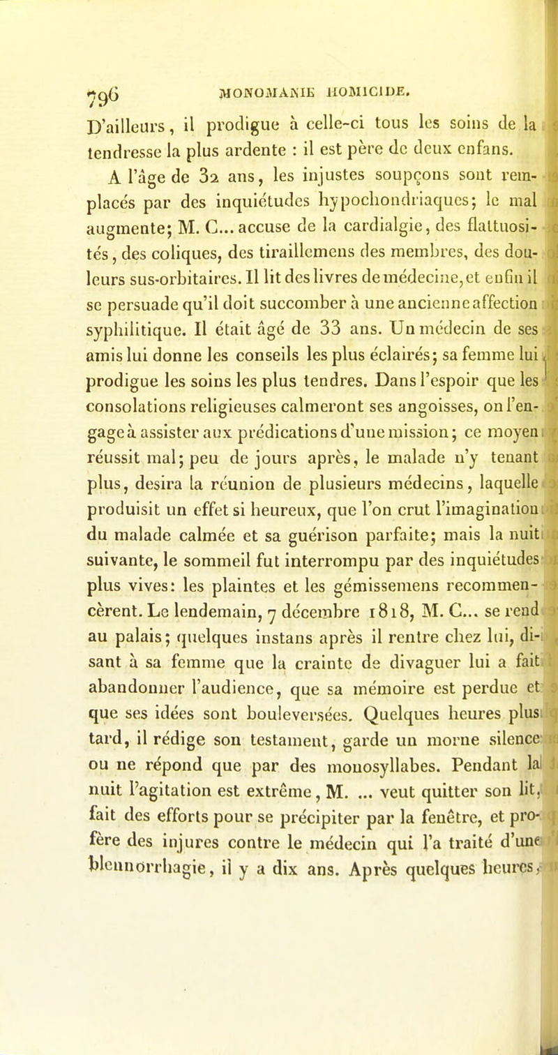 *^Ç^ MONOMAiS'IE HOMICIDE. D'ailleurs, il prodigue à celle-ci tous les soins de la tendresse la plus ardente : il est père de deux cnfans. A l'âge de Sa ans, les injustes soupçons sont rem- placés par des inquiétudes hypocliondriaqucs; le mal augmente; M. C... accuse de la cardialgie, des flaltuosi- tés, des coliques, des tiraillcmens des membres, des dou- leurs sus-orbitaires. Il lit des livres de médecine, et eu6u il se persuade qu'il doit succomber à une ancienne affection syphilitique. Il était âgé de 33 ans. Un médecin de ses amis lui donne les conseils les plus éclairés; sa femme luii prodigue les soins les plus tendres. Dans l'espoir que les ' consolations religieuses calmeront ses angoisses, on l'en- gage à assister aux prédications d'une mission; ce moyen réussit mal; peu de jours après, le malade n'y tenant plus, désira la réunion de plusieurs médecins, laquelle produisit un effet si heureux, que l'on crut l'imaginatiou du malade calmée et sa guérison parfaite; mais la nuit suivante, le sommeil fut interrompu par des inquiétudes plus vives: les plaintes et les gémissemens recommen- cèrent. Le lendemain, 7 décembre 1818, M. C... se rend au palais; (juelques instans après il rentre chez lui, di- sant à sa femme que la crainte de divaguer lui a fait abandonner l'audience, que sa mémoire est perdue et que ses idées sont bouleversées. Quelques heures plus tard, il rédige son testament, garde un morne silence ou ne répond que par des monosyllabes. Pendant lal nuit l'agitation est extrême, M. ... veut quitter son lit, fait des efforts pour se précipiter par la fenêtre, et pro- fère des injures contre le médecin qui l'a traité d'une tlcnnorrhagie, il y a dix ans. Après quelques heures,