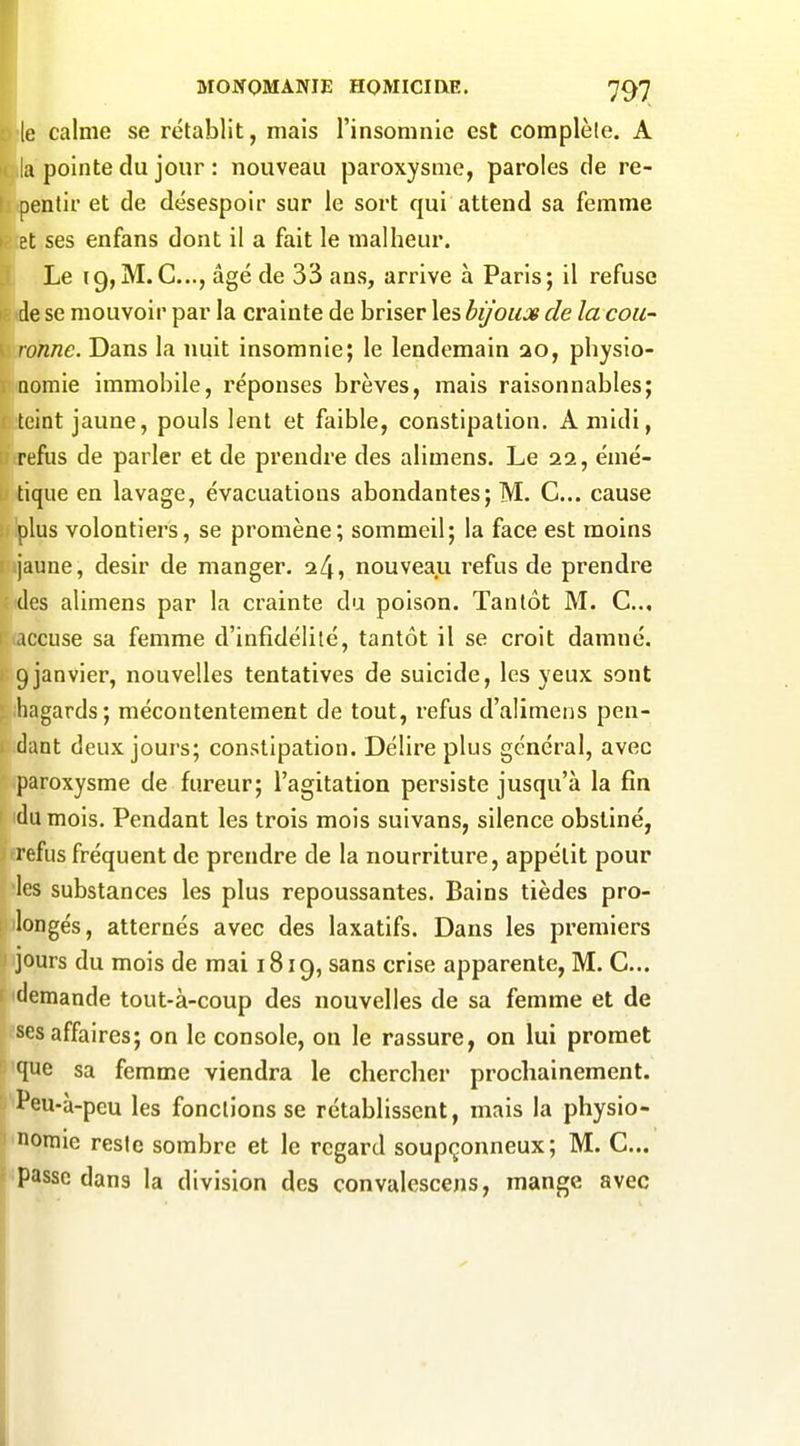 le calme se rétablit, mais l'insomnie est complète. A la pointe du jour : nouveau paroxysme, paroles de re- pentir et de désespoir sur le sort qui attend sa femme Bt ses enfans dont il a fait le malheur. Le 19,M.C..., âgé de 33 ans, arrive à Paris; il refuse de se mouvoir par la crainte de briser les bijoux de la cou- ronne. Dans la nuit insomnie; le lendemain 20, physio- nomie immobile, réponses brèves, mais raisonnables; teint jaune, pouls lent et faible, constipation. A midi, refus de parler et de prendre des alimens. Le 22, émé- i tique en lavage, évacuations abondantes; M. C... cause plus volontiers, se promène; sommeil; la face est moins jaune, désir de manger. 24, nouveau refus de prendre (les alimens par la crainte du poison. Tantôt M. C, accuse sa femme d'infidélité, tantôt il se croit damné. 9janvier, nouvelles tentatives de suicide, les yeux sont hagards; mécontentement de tout, refus d'alimens pen- - dant deux jours; constipation. Délire plus général, avec paroxysme de fureur; l'agitation persiste jusqu'à la fin du mois. Pendant les trois mois suivans, silence obstiné, refus fréquent de prendre de la nourriture, appétit pour les substances les plus repoussantes. Bains tièdes pro- longés, alternés avec des laxatifs. Dans les premiers jours du mois de mai 1819, sans crise apparente, M. C... demande tout-à-coup des nouvelles de sa femme et de ses affaires; on le console, on le rassure, on lui promet Ei que sa femme viendra le chercher prochainement. ti Peu-à-peu les fonctions se rétablissent, mais la physio- nomie reste sombre et le regard soupçonneux; M. C... passe dans la division des convalescens, mange avec