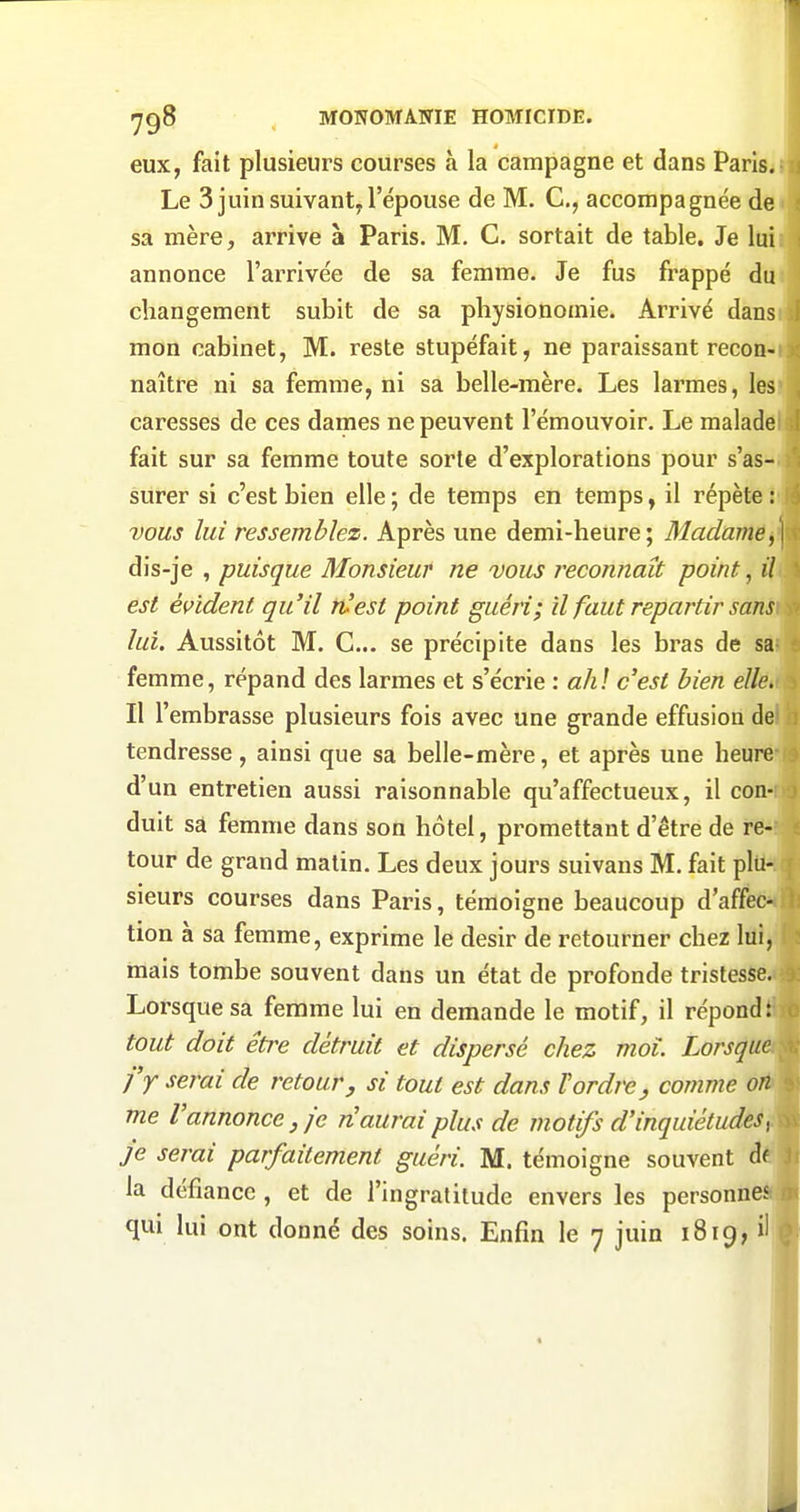 eux, fait plusieurs courses à la campagne et dans Parisa Le 3 juin suivant, l'épouse de M. C, accompagnée de ' sa mère, arrive à Paris. M. C. sortait de table. Je lui * annonce l'arrivée de sa femme. Je fus frappé du changement subit de sa physionomie. Arrivé dans mon cabinet, M. reste stupéfait, ne paraissant recon- naître ni sa femme, ni sa belle-mère. Les larmes, les caresses de ces dames ne peuvent l'émouvoir. Le malade fait sur sa femme toute sorte d'explorations pour s'as- surer si c'est bien elle ; de temps en temps, il répète : vous lui ressemblez. Après une demi-heure; Madame,] dis-je , puisque Monsieur ne vous reconnaît point, il est évident qu'il n^est point guéri; û faut repartir sans lui. Aussitôt M. C... se précipite dans les bras de sa^ femme, répand des larmes et s'écrie : ali \ c'est bien elle. Il l'embrasse plusieurs fois avec une grande effusion de tendresse, ainsi que sa belle-mère, et après une heure d'un entretien aussi raisonnable qu'affectueux, il con- duit sa femme dans son hôtel, promettant d'être de re- tour de grand matin. Les deux jours suivans M. fait plu- sieurs courses dans Paris, témoigne beaucoup d'affec- tion à sa femme, exprime le désir de retourner chez lui, mais tombe souvent dans un état de profonde tristesse. Lorsque sa femme lui en demande le motif, il répond : tout doit être détruit et dispersé chez moi. Lorsque j'y serai de retour j si tout est dans Vordre, comme on me l'annonce j je n'aurai plus de motifs d'inquiétudes^ je serai parfaitement guéri. M. témoigne souvent df la défiance , et de l'ingratitude envers les personneSÉÉ