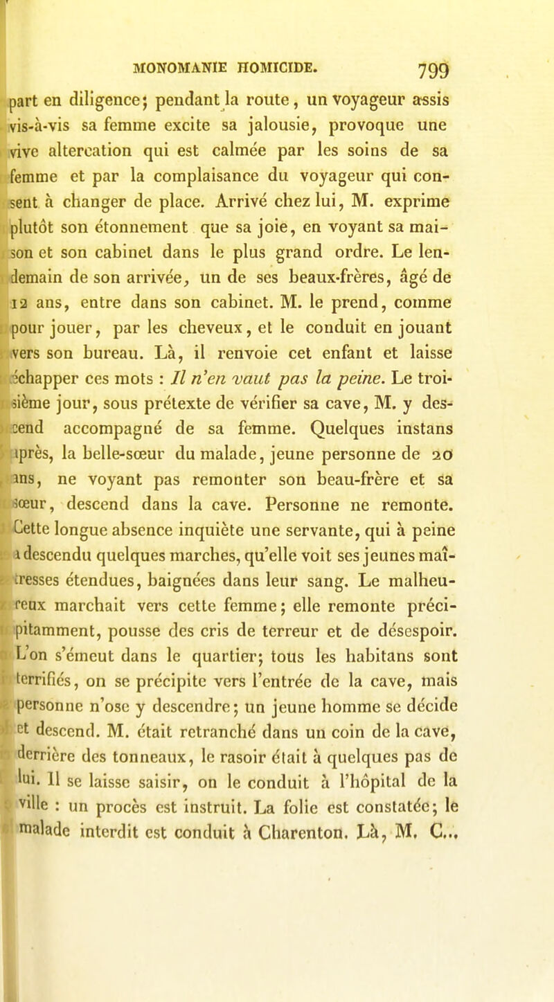 part en diligence; pendant la route, un voyageur assis vis-à-vis sa femme excite sa jalousie, provoque une vive altercation qui est calmée par les soins de sa femme et par la complaisance du voyageur qui con- sent à changer de place. Arrivé chez lui, M. exprime plutôt son étonnement que sa joie, en voyant sa mai- son et son cabinet dans le plus grand ordre. Le len- demain de son arrivée, un de ses beaux-frères, âgé dé 12 ans, entre dans son cabinet. M. le prend, comme pour jouer, par les cheveux, et le conduit en jouant vers son bureau. Là, il renvoie cet enfant et laisse -échapper ces mots : // n'en vaut pas la peine. Le troi- sième jour, sous prétexte de vérifier sa cave, M. y des- cend accompagné de sa femme. Quelques instans iprès, la belle-sœur du malade, jeune personne de 20 ms, ne voyant pas remonter son beau-frère et sa ^œur, descend dans la cave. Personne ne remonte. Cette longue absence inquiète une servante, qui à peine 1 descendu quelques marches, qu'elle voit ses jeunes maî- tresses étendues, baignées dans leur sang. Le malheu- reux marchait vers cette femme ; elle remonte préci- pitamment, pousse des cris de terreur et de désespoir. L'on s'émeut dans le quartier; tous les habitans sont terrifiés, on se précipite vers l'entrée de la cave, mais personne n'ose y descendre; un jeune homme se décide et descend. M. était retranché dans un coin de la cave, derrière des tonneaux, le rasoir était à quelques pas de 'ui. 11 se laisse saisir, on le conduit à l'hôpital de la ^ille : un procès est instruit. La folie est constatée; le malade interdit est conduit h Charenton. Là, M. C...