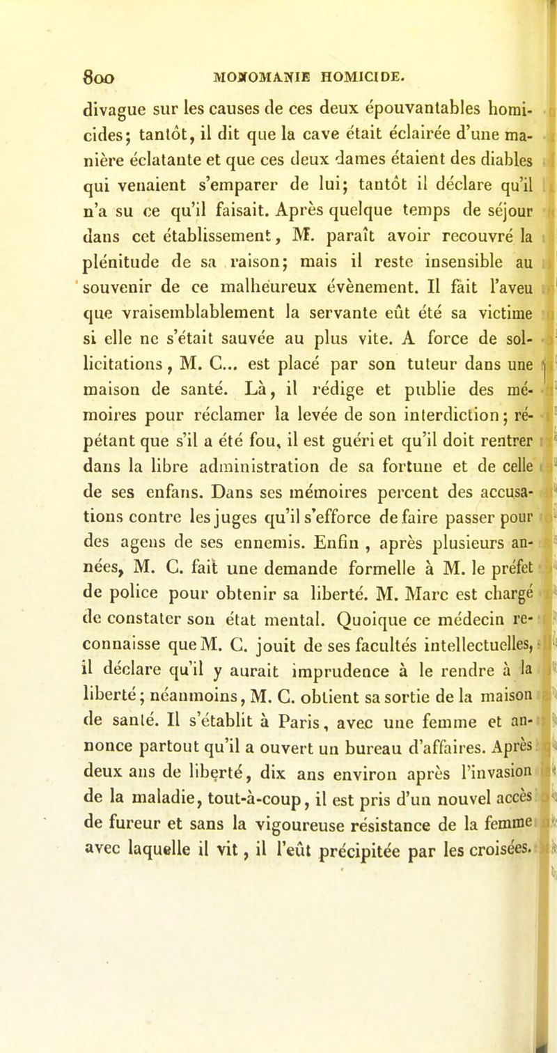 divague sur les causes de ces deux épouvantables homi- r cides; tantôt, il dit que la cave était éclairée d'une ma- i nière éclatante et que ces deux dames étaient des diables i4 qui venaient s'emparer de lui; tantôt il déclare qu'il 1 n'a su ce qu'il faisait. Après quelque temps de séjour dans cet établissement, M. paraît avoir recouvré la plénitude de sa raison; mais il reste insensible au souvenir de ce malheureux événement. Il fait l'aveu i que vraisemblablement la servante eût été sa victime 'p si elle ne s'était sauvée au plus vite. A force de sol- J licitations, M. G... est placé par son tuteur dans une j maison de santé. Là, il rédige et publie des mé- moires pour réclamer la levée de son interdiction; ré- pétant que s'il a été fou, il est guéri et qu'il doit rentrer ; î' dans la libre administration de sa fortune et de celle i de ses enfans. Dans ses mémoires percent des accusa- ^ lions contre les juges qu'il s'efforce dé faire passer pour des agens de ses ennemis. Enfin , après plusieurs an- nées, M. G. fait une demande formelle à M. le préfet m* de police pour obtenir sa liberté. M. Marc est chargé de constater son état mental. Quoique ce médecin re- '( connaisse que M. G. jouit de ses facultés intellectuelles, il déclare qu'il y aurait imprudence à le rendre à la liberté; néanmoins, M. G. obtient sa sortie de la maison de santé. Il s'établit à Paris, avec une femme et an-i nonce partout qu'il a ouvert un bureau d'affaires. Après!i deux ans de liberté, dix ans environ après l'invasionj de la maladie, tout-à-coup, il est pris d'un nouvel accèsh de fureur et sans la vigoureuse résistance de la femmei avec laquelle il vit, il l'eût précipitée par les croisées.»