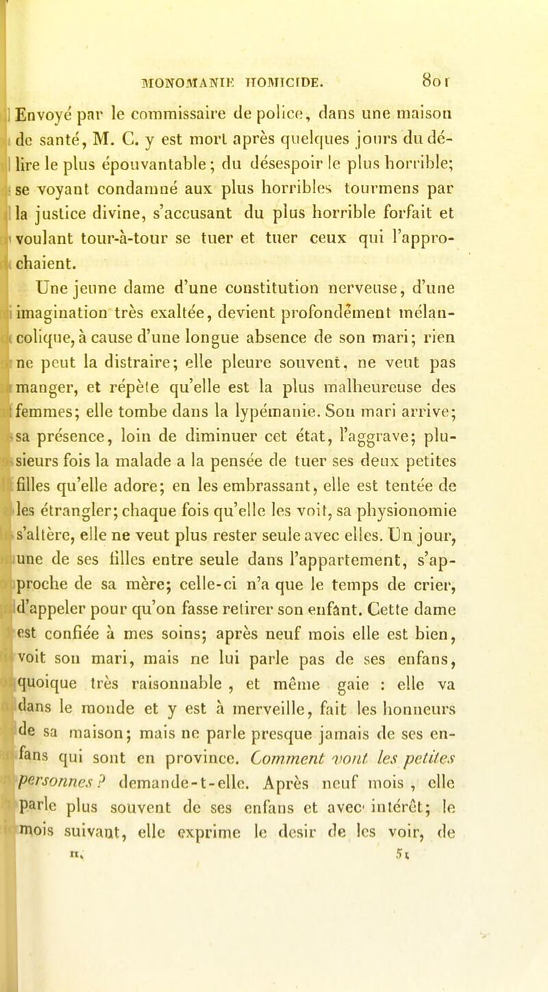 MONOMANIK ITOMICrDE. 8o f IEnvoyé par le commissaire de police, dans une maison ido santé, M. C. y est mort après quelques jours dudé- i lire le plus épouvantable ; du désespoir le plus horrible; •se voyant condamné aux plus horribles tourmens par la justice divine, s'accusant du plus horrible forfait et voulant tour-à-tour se tuer et tuer ceux qui l'appro- chaient. Une jeune dame d'une constitution nerveuse, d'une imagination très exaltée, devient profondément mélan- colique, à cause d'une longue absence de son mari; rien ne peut la distraire; elle pleure souvent, ne veut pas manger, et répèle qu'elle est la plus malheureuse des femmes; elle tombe dans la lypémanie. Sou mari arrive; sa présence, loin de diminuer cet état, l'aggrave; plu- sieurs fois la malade a la pensée de tuer ses deux petites filles qu'elle adore; en les embrassant, elle est tentée de les étrangler; chaque fois qu'elle les voit, sa physionomie s'altère, elle ne veut plus rester seule avec elles. Un jour, une de ses tilles entre seule dans l'appartement, s'ap- proche de sa mère; celle-ci n'a que le temps de crier, Id'appeler pour qu'on fasse retirer son enfânt. Cette dame est confiée à mes soins; après neuf mois elle est bien, voit son mari, mais ne lui parle pas de ses enfans, quoique très raisonnable , et même gaie : elle va clans le monde et y est à merveille, fait les honneurs de sa maison; mais ne parle presque jamais de ses en- fans qui sont en province. Comment vont les petites personnes? demande-t-elle. Après neuf mois, elle parle plus souvent de ses enfans et avec intérêt; le mois suivant, elle exprime le dcsir de les voir, de