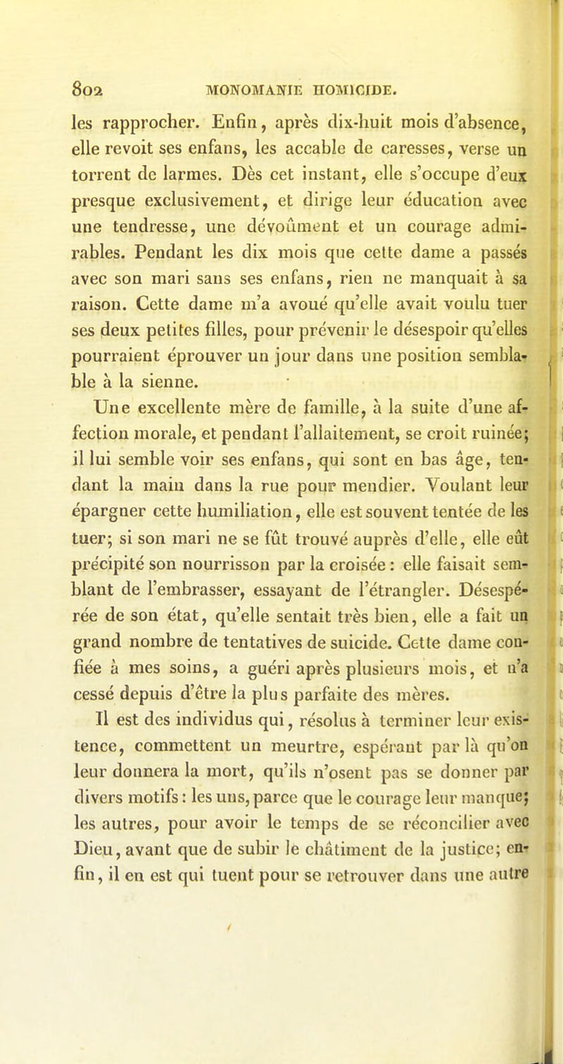 les rapprocher. Enfin, après dix-huit mois d'absence, I elle revoit ses enfans, les accable de caresses, verse un | torrent de larmes. Dès cet instant, elle s'occupe à'ewf. i presque exclusivement, et dirige leur éducation avec i une tendresse, une dévoûment et un courage admi- - rables. Pendant les dix mois que cette dame a passés avec son mari sans ses enfans, rien ne manquait à sa raison. Cette dame m'a avoué qu'elle avait voulu tuer ses deux petites filles, pour prévenir le désespoir qu'elles pourraient éprouver un jour dans une position sembla- , ' ble à la sienne. ' Une excellente mère de famille, à la suite d'une af^- ' fection morale, et pendant l'allaitement, se croit ruinée; | il lui semble voir ses enfans, qui sont en bas âge, tea- ij dant la main dans la rue pour mendier. Voulant leur i épargner cette humiliation, elle est souvent tentée de les f tuer; si son mari ne se fût trouvé auprès d'elle, elle eût ' précipité son nourrisson par la croisée : elle faisait sem* if blant de l'embrasser, essayant de l'étrangler. Désespé- s rée de son état, qu'elle sentait très bien, elle a fait un f grand nombre de tentatives de suicide. Cette dame con- fiée à mes soins, a guéri après plusieurs mois, et n'a i cessé depuis d'être la plus parfaite des mères. t Il est des individus qui, résolus à terminer leur exis- : t tence, commettent un meurtre, espérant parla qu'on [ leur donnera la mort, qu'ils n'osent pas se donner par j divers motifs : les uns, parce que le courage leur manque; 1 les autres, pour avoir le temps de se réconcilier avec Dieu, avant que de subir le châtiment de la justice; enr ^ fin, il en est qui tuent pour se retrouver dans une autre