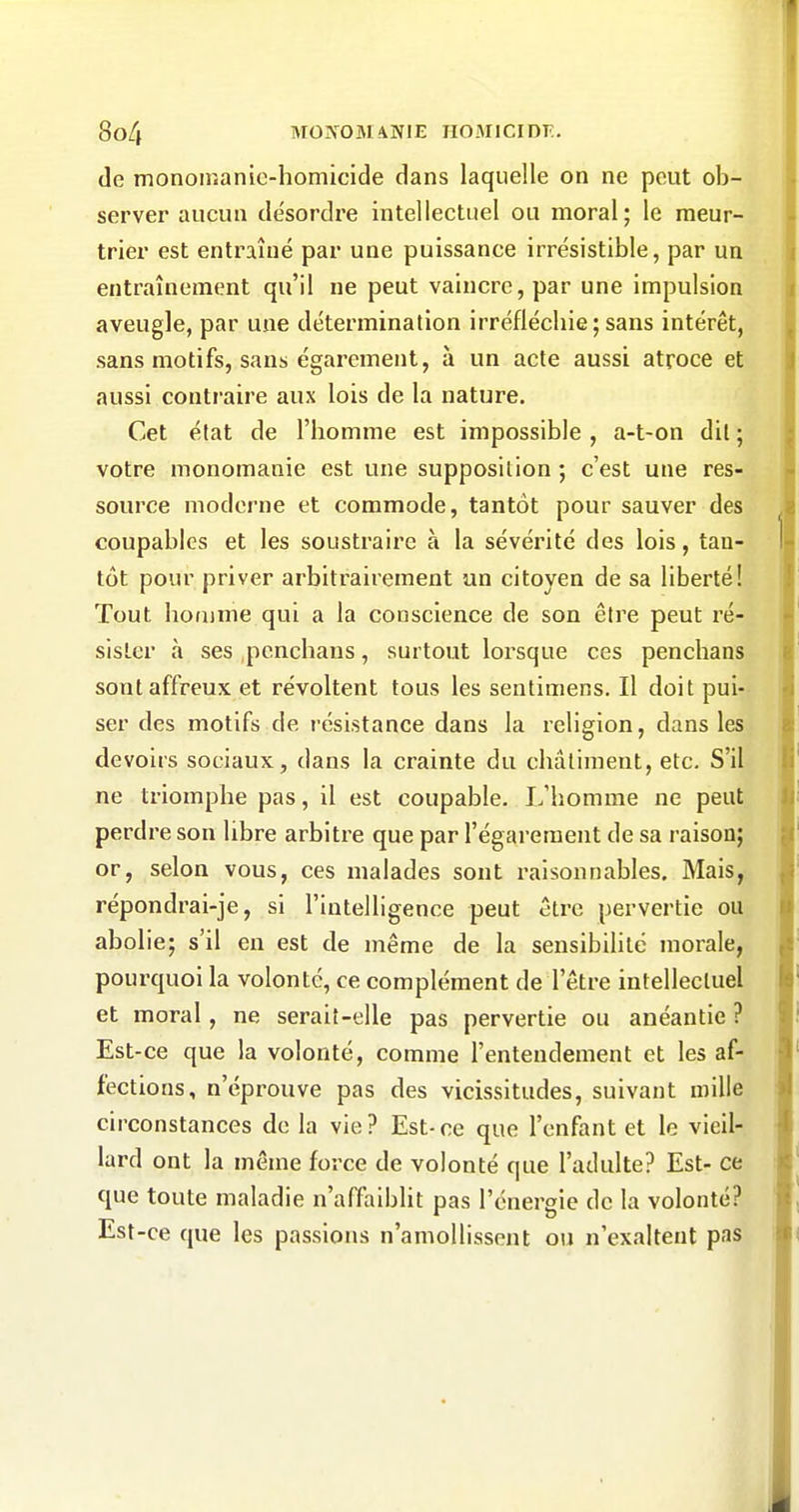 de monomanie-homicide dans laquelle on ne peut ob- server aucun de'sordre intellectuel ou moral; le meur- trier est entraîné par une puissance irrésistible, par un entraînement qu'il ne peut vaincre, par une impulsion aveugle, par une détermination irréfléchie;sans intérêt, sans motifs, sans égarement, à un acte aussi atroce et aussi contraire aux lois de la nature. Cet état de l'homme est impossible , a-t-on dit ; votre nionomanie est une supposition ; c'est une res- source moderne et commode, tantôt pour sauver des coupables et les soustraire à la sévérité des lois, tan- tôt pour priver arbitrairement un citoyen de sa liberté! Tout homme qui a la conscience de son être peut ré- sister à ses penchaus, surtout loi^sque ces penchans sont affreux et révoltent tous les sentimens. Il doit pui- ser des motifs de résistance dans la religion, dans les devoirs sociaux, dans la crainte du châtiment, etc. S'il ne triomphe pas, il est coupable. I.'homme ne peut perdre son libre arbitre que par l'égarement de sa raison; or, selon vous, ces malades sont raisonnables. Mais, répondrai-je, si l'intelligence peut être pervertie ou abolie; s'il en est de même de la sensibilité morale, pourquoi la volonté, ce complément de l'être intellectuel et moral, ne serait-elle pas pervertie ou anéantie ? Est-ce que la volonté, comme l'entendement et les af- fections, n'éprouve pas des vicissitudes, suivant mille circonstances de la vie? Est-ce que l'enfant et le vieil- lard ont la même force de volonté que l'adulte? Est- ce que toute maladie n'affaiblit pas l'énergie de la volonté? Est-ce que les passions n'amollissent ou n'exaltent pas