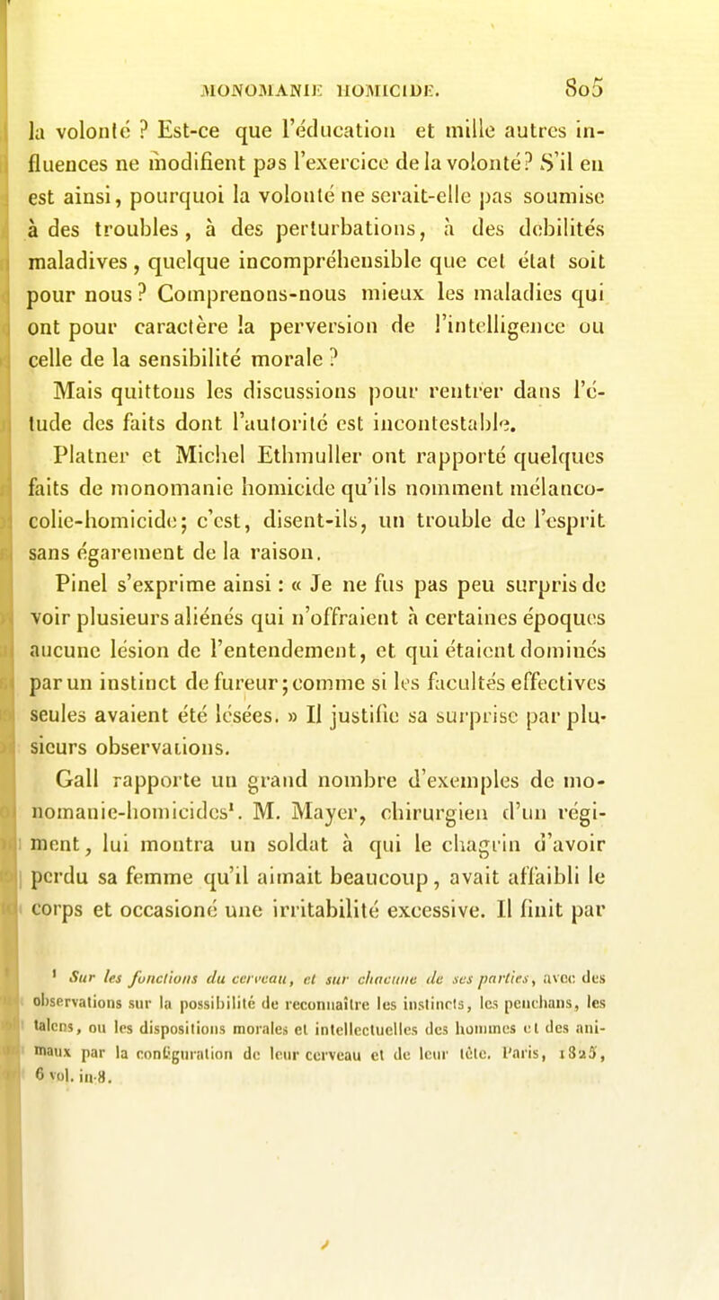 la volonté ? Est-ce que l'éducatioii et mille autres in- fluences ne modifient pas l'exercice de la volonté? S'il eu est ainsi, pourquoi la volonté ne serait-elle pas soumise à des troubles, à des perturbations, h des débilités maladives, quelque incomprébensible que cet état soit pour nous ? Comprenons-nous mieux les maladies qui ont pour caractère !a perversion de l'intelligence ou celle de la sensibilité morale ? Mais quittons les discussions pour rentrer dans l'é- tude des faits dont l'autorité est incontestabl'î. Platner et Michel EthmuUer ont rapporté quelques faits de nionomanie homicide qu'ils nomment mélanco- colic-homicide; c'est, disent-ils, un trouble de l'esprit sans égarement de la raison. Pinel s'exprime ainsi : « Je ne fus pas peu surpris de voir plusieurs aliénés qui n'offraient h certaines époques aucune lésion de l'entendement, et qui étaient dominés par un instinct de fureur; comme si les facultés effectives seules avaient été lésées. » Il justifie sa surprise par plu- sieurs observaiions. Gall rapporte un grand nombre d'exemples de mo- nomanie-homicidcs'. M. Mayer, chirurgien d'un régi- mont, lui montra un soldat à qui le chagrin d'avoir perdu sa femme qu'il aimait beaucoup, avait affaibli le corps et occasioné une irritabilité excessive. Il finit par ' Sur les funclioiis du cerveau, cl sur cliacuiie de ses parties, avc<; des ol)servations sur lu possibilité de reconnaître les instincts, les peiichans, les talcns, ou les dispositions morales el inlellecluelles des hommes el des ani- maux par la contiguration de leur cerveau et de leur tète, l'aris, iSaS, 6 vol. in-8.