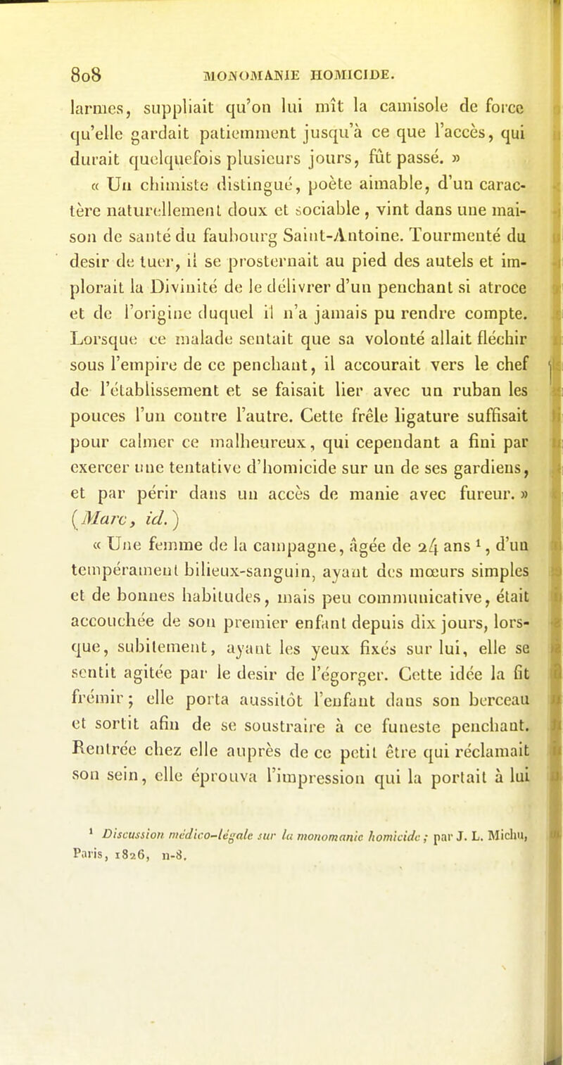 larmes, suppliait qu'on lui mît la camisole de force qu'elle gardait patiemment jusqu'à ce que l'accès, qui durait quelquefois plusieurs jours, fût passé. » « Uii chimiste distingué, poète aimable, d'un carac- tère naturellemeiU doux et sociable , vint dans une mai- son de santé du faubourg Saiiit-yVntoine. Tourmenté du désir de tuer, il se prosternait au pied des autels et im- plorait la Divinité de le délivrer d'un penchant si atroce et de l'origine duquel il n'a jamais pu rendre compte. Lorsque ce malade sentait que sa volonté allait fléchir sous l'empire de ce penchant, il accourait vers le chef de l'établissement et se faisait lier avec un ruban les pouces l'un contre l'autre. Cette frêle ligature suffisait pour calmer ce malheureux, qui cependant a fini par exercer une tentative d'homicide sur un de ses gardiens, et par périr dans un accès de manie avec fureur. » {Marc, ici.) « Une femme de la campagne, âgée de 2^ ans ^, d'un tempérament bilieux-sanguin, ayant des mœurs simples et de bonnes habitudes, mais peu communicative, était accouchée de son premier enfant depuis dix jours, lors- que, subitement, ayant les yeux fixés sur lui, elle se sentit agitée par le désir de l'égorger. Cette idée la fit frémir ; elle porta aussitôt l'enfant tlans son berceau et sortit afin de se soustraire à ce funeste penchaat. Rentrée chez elle auprès de ce petit être qui réclamait son sein, elle éprouva l'impression qui la portait à lui * Discussion médico-légale sur la monomante homicide ; par J. L. Micliu, Paris, 1826, 11-8,