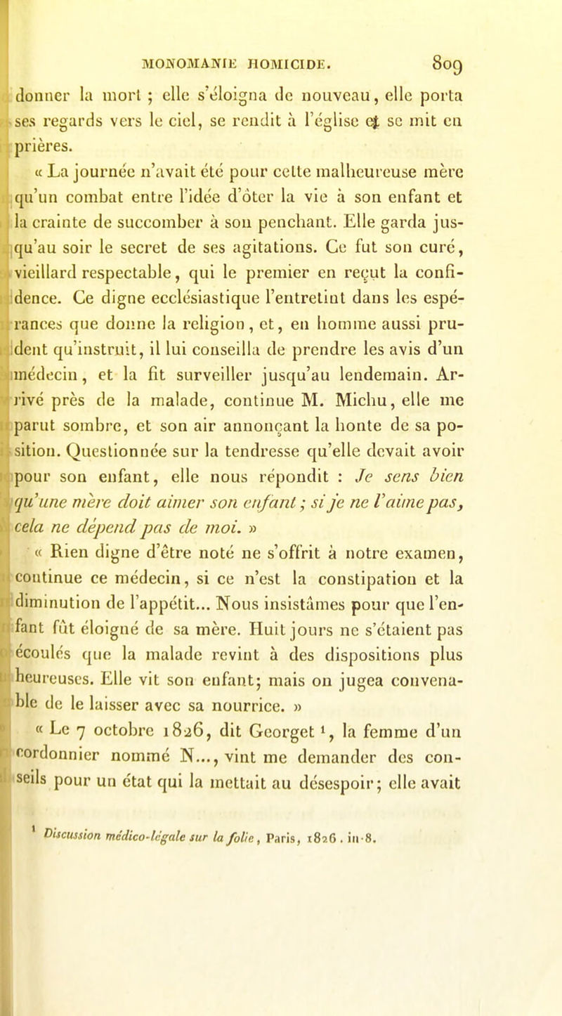 idonner la mort ; elle s'éloigna de nouveau, elle porta ises regards vers le ciel, se rendit à l'église <^ se mit en iprières. « La journée n'avait été pour celte malheureuse mère iqu'un combat entre l'idée d'ôter la vie à son enfant et lia crainte de succomber à son penchant. Elle garda jus- jqu'au soir le secret de ses agitations. Ce fut son curé, rvieillard respectable, qui le premier en reçut la confi- Idence. Ce digne ecclésiastique l'entretint dans les espé- ■rances que donne la religion, et, en homme aussi pru- Ident qu'instruit, il lui conseilla de prendre les avis d'un imédecin, et la fît surveiller jusqu'au lendemain. Ar- rivé près de la malade, continue M. Michu, elle me iparut sombre, et son air annonçant la honte de sa po- .sition. Questionnée sur la tendresse qu'elle devait avoir ipour son enfant, elle nous répondit : Je sens bien qu'une mère doit aimer son enfant ; si je ne Vaime pas, 'Cela ne dépend pas de moi. » « Rien digne d'être noté ne s'offrit à notre examen, ■continue ce médecin, si ce n'est la constipation et la Idiminution de l'appétit... Nous insistâmes pour que l'en- îfant fût éloigné de sa mère. Huit jours ne s'étaient pas lécoulés que la malade revint à des dispositions plus •heureuses. Elle vit son enfant; mais on jugea convena- 'ble de le laisser avec sa nourrice. » « Le 7 octobre 1826, dit Gcorget % la femme d'un •cordonnier nommé N..., vint me demander des con- iseils pour un état qui la mettait au désespoir; elle avait ' Discussion médico-lcgale sur la folie, Paris, 1826 . iii-8.